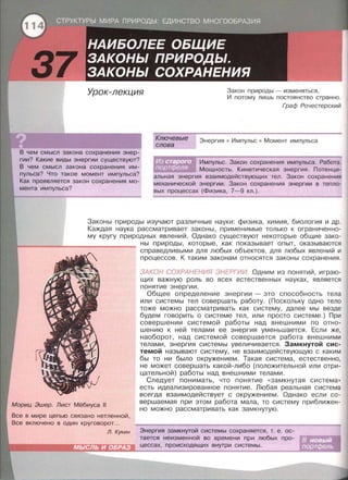 Урок-лекция Закон природы - изменяться,
И потому лишь постоянство странно.
В чем смысл закона сохранения энер­
гии? Какие виды энергии существуют?
В чем смысл закона сохранения им­
пульса? Что такое момент импульса?
Как проявляется закон сохранения мо­
мента импульса?
Ключевые
слова
Граф Рочестерский
Энергия • Импульс • Момент импульса
Импульс. Закон сохранения импульса. Работа.
Мощность. Кинетическая энергия. Потенци­
альная энергия взаимодействующих тел . Закон сохранения
механической энергии. Закон сохранения энергии в тепло­
вых процессах (Физика, 7-9 кл.).
Законы природы изучают различные науки: физика, химия, биология и др.
Каждая наука рассматривает законы, применимые только к ограниченно­
му кругу природных явлений. Однако существуют некоторые общие зако­
Мориц Эшер. Лист Мёбиуса 11
Все в мире цепью связано нетленной ,
Все включено в один круговорот...
ны природы, которые, как показывает опыт, оказываются
справедливыми для любых объектов , для любых явлений и
процессов. К таким законам относятся законы сохранения.
ЗАКОН СОХРАНЕНИЯ ЭНЕРГИИ. Одним из понятий, играю­
щих важную роль во всех естественных науках, является
понятие энергии.
Общее определение энергии - это способность тела
или системы тел совершать работу. (Поскольку одно тело
тоже можно рассматривать как систему, далее мы везде
будем говорить о системе тел, или просто системе . ) При
совершении системой работы над внешними по отно­
шению к ней телами ее энергия уменьшается. Если же,
наоборот, над системой совершается работа внешними
телами , энергия системы увеличивается. Замкнутой сис­
темой называют систему, не взаимодействующую с каким
бы то ни было окружением. Такая система, естественно,
не может совершать какой-либо (положительной или отри­
цательной) работы над внешними телами.
Следует понимать, что понятие « Замкнутая система»
есть идеализированное понятие. Любая реальная система
всегда взаимодействует с окружением. Однако если со­
вершаемая при этом работа мала, то систему приближен­
но можно рассматривать как замкнутую.
л. Кукин Энергия замкнутой системы сохраняется, т. е. ос­
тается неизменной во времени при любых про-
цессах, происходящих внутри системы .
 