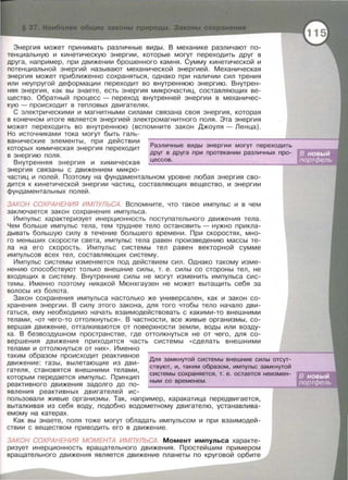 Энергия может принимать различные виды. В механике различают по­
тенциальную и кинетическую энергии, которые могут переходить друг в
друга, например, при движении брошенного камня. Сумму кинетической и
потенциальной энергий называют механической энергией. Механическая
энергия может приближенно сохраняться, однако при наличии сил трения
или неупругой деформации переходит во внутреннюю энергию. Внутрен­
няя энергия , как вы знаете , есть энергия микрочастиц, составляющих ве­
щество . Обратный процесс - переход внутренней энергии в механичес­
кую - происходит в тепловых двигателях.
С электрическими и магнитными силами связана своя энергия, которая
в конечном итоге является энергией электромагнитного поля. Эта энергия
может переходить во внутреннюю (вспомните закон Джоуля -Ленца).
Но источниками тока могут быть галь-
Различные виды энергии могут переходить
друг в друга при протекании различных про-
ванические элементы , при действии
которых химическая энергия переходит
в энергию поля .
Внутренняя энергия и химическая ._ц_е_с_с_о_в_. --------------....,
энергия связаны с движением микро-
частиц и полей. Поэтому на фундаментальном уровне любая энергия сво­
дится к кинетической энергии частиц, составляющих вещество, и энергии
фундаментальных полей .
ЗАКОН СОХРАНЕНИЯ ИМПУЛЬСА. Вспомните, что такое импульс и в чем
заключается закон сохранения импульса .
Импульс характеризует инерционность поступательного движения тела.
Чем больше импульс тела , тем труднее тело остановить - нужно прикла­
дывать большую силу в течение большего времени . При скоростях, мно­
го меньших скорости света , импульс тела равен произведению массы те­
ла на его скорость . Импульс системы тел равен векторной сумме
импульсов всех тел , составляющих систему .
Импульс системы изменяется под действием сил. Однако такому изме­
нению способствуют только внешние силы , т . е . силы со стороны тел, не
входящих в систему . Внутренние силы не могут изменить импульса сис­
темы . Именно поэтому никакой Мюнхгаузен не может вытащить себя за
волосы из болота.
Закон сохранения импульса настолько же универсален , как и закон со­
хранения энергии. В силу этого закона , для того чтобы тело начало дви­
гаться , ему необходимо начать взаимодействовать с какими-то внешними
телами , << ОТ чего -то оттолкнуться » . В частности, все живые организмы , со­
вершая движение , отталкиваются от поверхности земли , воды или возду­
ха . В безвоздушном пространстве , где оттолкнуться не от чего , для со­
вершения движения приходится часть системы << сделать внешними
телами и оттол кнуться от них». Именно
Для замкнутой системы внешние силы отсут­
ствуют, и, таким образом, импульс замкнутой
системы сохраняется, т. е. остается неизмен-
таким образом происходит реактивное
движение: газы , вылетающие из дви­
гателя, становятся внешними телами ,
которым передается импульс. Принцип
ным со временем .
реактивного движения задолго до по-
явления реактивных двигателей ис-
пользовали живые организмы . Так , например , каракатица передвигается,
выталкивая из себя воду , подобно водометному двигателю, устанавлива­
емому на катерах.
Как вы знаете , поля тоже могут обладать импульсом и при взаимодей­
ствии с веществом приводить его в движение.
ЗАКОН СОХРАНЕНИЯ МОМЕНТА ИМПУЛЬСА. Момент импульса характе­
ризует инерционность вращательного движения. Простейшим примерам
вращательного движения является движение планеты по круговой орбите
 