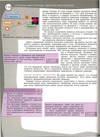 Рис. 51
вокруг Солнца. В этом случае момент импульса плане­
ты определяется по формуле L = mvr. Для круговой ор­
биты и скорость , и радиус остаются неизменными, по­
этому сохранение момента импульса очевидно . Однако
момент импульса сохраняется и при движении какого­
либо космического тела, например кометы , по вытяну­
той эллиптической орбите . В этом случае момент им­
пульса определяется по формуле L = mvrsina, где а -
угол между вектором скорости тела и направлением на
Солнце (рис. 51).
Из закона сохранения момента импульса следует, что
при приближении кометы к Солнцу (г уменьшается)
Определение момента импульса кометы
скорость кометы увеличивается .
Момент импульса системы тел определяется как сум­
ма моментов импульса каждого из тел.
Закон сохранения момента импульса позволяет фигуристу быстро уве­
личить скорость вращения, прижимая руки к телу. (Попробуйте объяснить
это самостоятельно , используя выражение для момента импульса.)
Огромную роль играет закон сохранения момента импульса в процес­
сах, происходящих в микромире. Все частицы микромира , как составные,
Момент импульса сохраняется для замкнутой
системы или в случае , когда внешние силы,
действующие на тела системы, направлены к
какому-либо центру.
так и элементарные , обладают мо­
ментом импульса. Причем у элем~н­
тарных частиц момент импульса ,
связанный с « вращением вокруг сво­
ей оси », который называется спи­
ном , всегда кратен значению h/ (41t).
Кавычки в данном случае означают,
что это вращение нельзя наблюдать иначе как только через проявление
момента импульса . Закон сохранения момента импульса в значительной
степени ограничивает разнообразие химических и ядерных реакций .
ДРУГИЕ ЗАКОНЬI СОХРАНЕНИЯ. Из курса физики вы знаете , что полный
электрический заряд замкнутой системы сохраняется . Этот закон также
является фундаментальным законом природы.
Помимо точных законов сохранения , существуют и законы сохранения,
выполняющиеся лишь приближенно. Например , масса вещества до реак­
ции лишь приблизительно равна массе вещества после реакции.
Может ли энергия сохраняться в неза­
мкнутой системе?
Как, используя закон сохранения им­
пульса, объяснить трудность движения
по скользкому льду?
При некоторых прыжках с вышки в во­
ду спортсмен вначале, группируясь,
быстро вращается, а затем распрямля­
ется, и вращение замедляется . Объяс­
ните рациональность движений спортс­
мена .
Законы сохранения, такие, как закон со­
хранения энергии, закон сохранения им­
пульса, закон сохранения момента импуль­
са, закон сохранения заряда, являются
фундаментальными законами природы. Им
подчиняются все природные процессы .
 