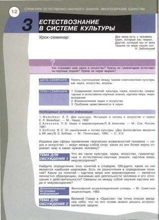 ·. __;·.~ .~{_'·~~,<?;::: _:;~ .·. ·.· . . . . .
·...:"ф<} •СТРУКТУРА ЕСТЕСТВЕННО-НАУЧНОГО ЗНАНИЯ: МНОГООБРАЗИЕ ЕДИНСТВА -·
ЕСТЕСТВОЗНАНИЕ
В СИСТЕМЕ КУЛЬТУРЫ
Урок-семинар Два мира есть у человека:
Один , который нас творил,
Другой , который мы от века
Творим по мере наших сил .
Н. Заболоцкий
Как отражают мир наука и искусство? Нужны ли гуманитарию естествен­
но-научные знания? Нужна ли науке мораль?
ЦЕЛЬ СЕМИНАРА Понять соотношение между такими компонентами культуры ,
как наука, искусство, мораль.
1. Содержание понятий: культура , наука , искусство , гумани ­
тарные и естественно-научные знания , картина мира , миро­
воззрение.
2. Взаимовлияние науки и искусства.
3. Проблема нравственности в науке .
Необходимые источники информации
1. Фей н б ер г Е . Л. Две культуры. Интуиция и логика в искусстве и науке;
Е. Л. Фейнберг. - М . : Наука , 1992.
2. Алексеев П . В . Наука и мировоззрение/П . В . Алексеев . - М .: Сов . Россия ,
1987.
3. Б и б л ер В. С . От наукаучения к логике культуры . (Два философских введения
в XXI век)/В. С. Библер . - М . : Политиздат, 1990. - С . 413.
Издавна две сферы проявления творческих возможностей человека - на­
ука и искусство - ведут между собой спор : какая из них более верно от­
ражает мир и какая нужнее человеку?
ТЕМАДЛЯ
ОБСУЖДЕНИЯ 1
Что же такое культура , наука , искусство, гуманитар­
ные и естественно-научные знания , картина мира ,
мировоззрение?
Найдите определение этих понятий в словарях. Обсудите , какие из них
являются наиболее широкими. Есть ли разночтения в определении поня ­
тий? Какое из понятий - картина мира или мировоззрение - является
личностно образующим, значимым для деятельности человека и его отно­
шения к действительности? Связаны ли между собой научная картина ми­
ра и мировоззрение?
Дополнительные
источники
информации
ТЕМАДЛЯ
ОБСУЖДЕНИЯ 2
Философский энциклопедический словарь. -М .: Советская
энциклопедия , 1983.
Великий Гомер в «Одиссее >> так точно описал звезд­
ное небо, что по его поэме можно решать астроно­
мические задачи.
 