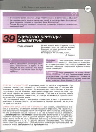 !> В чем заключаются различия между пластическим и энергетическим обменом?
!> Как преобразуется энергия солнечных лучей в световую фазу фотосинтеза?
Какие процессы проходят в темновую фазу фотосинтеза?
Почему фотосинтез называют процессом отражения планетно-космического
взаимодействия?
Урок-лекция Ну как, хочешь жить в Зеркале , Кипи?
Интересно , дадут ли тебе там молока?
Впрочем , не знаю , можно ли пить
зеркальное молоко?
Не повредит ли оно тебе , Кипи ...
Какими свойствами симметрии обла­
дают пространство и время и что
следует из этих свойств? Что такое
нарушенная симметрия и как она про­
является?
Л. Кэрролл
Ключевые Трансляционная симметрия • Одно-
слова родность пространства • Изотроп-
ность пространства • Однородность времени • Зер­
кальная симметрия • Обращение времени • Нару­
шение симметрии
Закон всемирного тяготения {Физи-
ка, 7-9 кл.) . Периодический закон и
периодическая система химических элементов
Д. И . Менделеева. Биологически важные вещества :
жиры, углеводы , белки {Химия, 7-9 кл.).
ВСТРЕЧА С СИММЕТРИЕЙ Фундаментальность законов сохранения обу­
словлена связью этих законов со свойствами симметрии . С детства мы
привыкли к симметрии зеркала. Зеркальный мир похож на наш и все-та­
ки чуть- чуть другой. Конечно , зеркальная симметрия только частный слу­
чай , виды симметрии очень разнообразны . Обратимся к нашему опыту
осмысления феномена симметрии , используя возможности художествен­
ного способа познания мира.
В современной науке о микромире симметрия играет основополагаю­
щую роль . И вопрос Алисы , как оказывается, вполне научный, на него не
так просто ответить.
СИММЕТРИЯ ПРОСТРАНСТВА И ВРЕМЕНИ. Для людей , недостаточно зна­
комых с понятием симметрии , может показаться странным , что наше обыч­
ное пространство обладает некой симметрией. Тем не менее оказывается ,
что эта симметрия весьма ••богатая •• и из нее вытекают важные следствия .
Трансляционная симметрия пространства заключается в следующем.
Поставим некоторый опыт в данной области пространства , а затем про­
ведем точно такой же опыт , перенеся всю нашу установку (приборы , объ­
екты наблюдения и т . д.) в другую область пространства . Мы получим
точно такие же результаты. Трансляционная симметрия пространства на­
зывается иначе однородностью пространства.
 