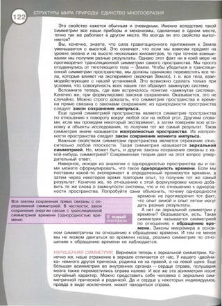 Это свойство кажется обычным и очевидным. Именно вследствие такой
симметрии все наши приборы и механизмы , сделанные в одном месте ,
точно так же работают в другом месте . Но всегда ли это свойство выпол­
няется?
Вы, конечно, знаете, что сила гравитационного притяжения к Земле
уменьшается с высотой. Это означает, что если мы взвесим предмет на
уровне океана и на высоте нескольких километров , то при точном взвеши­
вании мы получим разные результаты . Однако этот факт ни в коей мере не
противоречит трансляционной симметрии самого пространства . Мы просто
отодвинулись от тяготеющего тела- Земли. Чтобы убедиться в трансляци­
онной симметрии пространства, мы должны одинаково переместить все те­
ла, которые влияют на эксперимент (включая Землю) , т. е . все тела , взаи­
модействующие с нашей установкой. Это возможно сделать только при
условии , что совокупность всех наших тел образует замкнутую систему.
Вспомните теперь , где вам встречалось понятие «замкнутая система» .
Конечно же , при формулировке законов сохранения . Оказывается , это не
случайно. Можно строго доказать , что симметрия пространства и време­
ни прямо связана с законами сохранения; из однородности пространства
следует закон сохранения импульса.
Еще одной симметрией пространства является симметрия пространства
по отношению к повороту вокруг любой оси на любой угол. Другими слова­
ми , если мы проведем некоторый эксперимент, а затем повернем всю уста­
новку и объекты исследования , то получим тот же самый результат. Такая
симметрия иначе называется изотропностью пространства. Из изотроп­
ности пространства следует закон сохранения момента импульса.
Важным свойством симметрии пространства является отражение отно­
сительно любой плоскости. Такая симметрия назы в ается зеркальной
симметрией. Но, может быть , и другие законы сохранения связаны с ка­
кой - нибудь симметрией? Современная теория дает на этот вопрос утвер­
дительный ответ.
Наверное, исходя из аналогии с однородностью пространства вы и са­
ми можете сформулировать, что такое однородность времени . Если мы
поставим какой -то эксперимент в определенный промежуток времени , а
затем через некоторое время повторим опыт, то получим тот же самый
результат. Конечно же, по отношению к этой формулировке можно доба­
вить те же слова о замкнутости системы , что и по отношению к однород­
ности пространства . Попробуйте сами объяснить , почему однородности
Все законы сохранения прямо связаны с оп­
ределенной симметрией . В частности , закон
сохранения энергии связан с трансляционной
симметрией времени (однородностью вре­
мени) .
времени не противоречит тот факт,
что опыт зимой и опыт летом могут
дать разные результаты .
А нет ли зеркальной симметрии у
времени? Оказывается , есть. Такая
симметрия называется симметрией
по отношению к обращению вре­
мени. Законы ми кромира в основ­
ном симметричны по отношению к обращению времени. И тем не менее
мы не можем двигаться во времени назад, реально симметрия по отно­
шению к обращению времени не наблюдается .
НАРУШЕННАЯ СИММЕТРИЯ. Вернемся теперь к зеркальной симметрии. Ко­
нечно же, наше отражение в зеркале отличается от нас . У нашего «двойни­
ка» немного другая прическа , родинка не на правой, а на левой щеке . Еще
большая асимметрия во внутренних органах - сердце справа , полушария
мозга также переместились справа налево . И все же эта асимметрия носит
случайный характер. Можно представить себе человека с зеркально сим­
метричной прической и родинкой . Да и сердце у некоторых индивидуумов ,
правда в виде исключения, может находиться справа.
 
