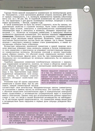 Гораздо более важной оказывается асимметрия на молекулярном уров­
не. Оказывается, у всех организмов двойная спираль молекулы ДНК име­
ет правую спиральность, т. е. молекула эквивалентна правому (обычному)
винту (см. на с. 93 рис. 35). О подобной асимметрии мы уже рассказыва­
ли, она характерна и для других полимерных молекул , входящих в состав
живых организмов, - белков, сахаров и др.
В такой асимметрии не было бы ничего странного, если бы законы, оп­
ределяющие свойства и строение молекул, были также асимметричны.
Однако ядра атомов, электроны и электромагнитное взаимодействие,
связывающее ядра и электроны в молекулу, обладают зеркальной сим­
метрией, т. е . , несмотря на исходную симметрию, в природных объектах
проявляется зеркальная асимметрия. Это явление называют нарушением
симметрии . Произошло такое нарушение, по-видимому, случайно на не­
котором этапе эволюции живой материи . Возможно, среди первичных
простейших биологических систем были как правые, так и левые. Однако
начиная с некоторого момента правые стали доминировать, а левые ес­
тественным отбором были отброшены.
Вследствие нарушения зеркальной симметрии в живой природе орга­
низм животных усваивает лишь молекулы сахаров и белков определенно­
го типа симметрии и практически не усваивает соответствующие зеркаль­
но симметричные молекулы. Вспомним эпиграф в начале параграфа:
можно образно сказать, что обычной кошке «зеркальное молоко» оказа­
лось бы бесполезным. Другое дело , если бы при перемещении кошки в
Зазеркалье все составляющие ее молекулы заменились бы на зеркально
симметричные .
Подобное нарушение симметрии (необязательно связанное с зеркаль­
ным отражением) встречается, конечно, не только в объектах живой при­
роды . Обычная жидкая вода обладает изотропными свойствами (подобно
изотропнести пространства) . Эта изот-
ропия пропадает при превращении
воды в лед. Кристаллики льда имеют
выделенные направления , хотя исход­
ные законы, по которым строится
кристалл , обладают свойствами изо­
тропии .
Упомянем еще об одном нарушении
симметрии в нашем мире. Как вы уже
знаете , каждой элементарной частице
Явление нарушения симметрии заключает-
ся в том, что, несмотря на симметрию ис­
ходных фундаментальных законов, описы­
вающих некоторые объекты, в природе
наблюдается асимметрия соответствующих
объектов . Подобное нарушение симметрии
часто встречается в природе .
соответствует своя античастица. Фундаментальные законы симметричны
по отношению к замене частиц на античастицы . Это означает, что наряду
с обычным веществом (положительное ядро и отрицательные электроны)
может существовать и антивещество (отрицательное ядро и позитроны
вместо электронов). Однако пока все астрономические данные свидетель­
ствуют о том, что нигде в нашей Вселенной антивещество не наблюдает­
ся. В настоящее время предполагается, что симметрия между веществом
и антивеществом была нарушена в первые доли секунды рождения Все­
ленной.
Приведите примеры симметричных объектов в природе.
Какими свойствами симметрии обладает молекула водорода?
IJ!.. Простейшая из молекул, не обладающих зеркальной симметрией, - моле­
кула перекиси водорода (Н-0-0-Н). Попробуйте предложить конфигура­
цию молекулы, если известно , что углы между осью 0-0 и обеими линия­
ми 0-Н одинаковы.
 