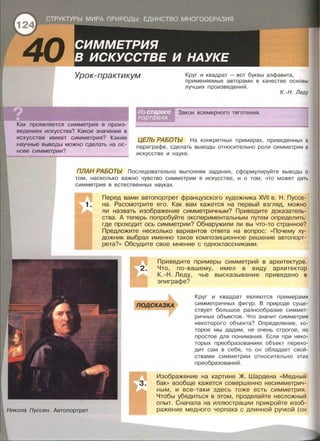 Урок-практикум Круг и квадрат - вот буквы алфавита,
применяемые авторами в качестве основы
лучших произведений.
К. -Н. Леду
Закон всемирного тяготения.
Как проявляется симметрия в произ­
ведениях искусства? Какое значение в
искусстве имеет симметрия? Какие
научные выводы можно сделать на ос­
нове симметрии?
ЦЕЛЬ РАБОТЫ На конкретных примерах, приведенных в
параграфе, сделать выводы относительно роли симметрии в
искусстве и науке.
ПЛАН РАБОТЫ Последовательно выполняя задания , сформулируйте выводы о
том, насколько важно чувство симметрии в искусстве, и о том, что может дать
симметрия в естественных науках.
Никола Пуссен. Автопортрет
Перед вами автопортрет французского художника XVII в. Н. Пуссе­
на. Рассмотрите его. Как вам кажется на первый взгляд, можно
ли назвать изображение симметричным? Приведите доказатель­
ства. А теперь попробуйте экспериментальным путем определить:
где проходит ось симметрии? Обнаружили ли вы что-то странное?
Предложите несколько вариантов ответа на вопрос: << Почему ху­
дожник выбрал именно такое композиционное решение автопорт­
рета?» Обсудите свое мнение с одноклассниками .
Приведите примеры симметрий в архитектуре .
Что, по-вашему, имел в виду архитектор
К.-Н . Леду, чье высказывание приведено в
эпиграфе?
Круг и квадрат являются примерами
симметричных фигур . В природе суще­
ствует большое разнообразие симмет­
ричных объектов . Что значит симметрия
некоторого объекта? Определение, ко­
торое мы дадим, не очень строгое, но
простое для понимания . Если при неко­
торых преобразованиях объект перехо­
дит сам в себя, то он обладает свой­
ствами симметрии относительно этих
преобразований .
Изображение на картине Ж . Шардена << Медный
бак» вообще кажется совершенно несимметрич­
ным, и все-таки здесь тоже есть симметрия.
Чтобы убедиться в этом , проделайте несложный
опыт. Сначала на иллюстрации прикройте изоб­
ражение медного черпака с длинной ручкой (он
 