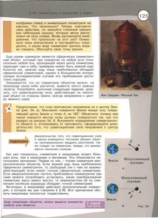 изображен слева) и внимательно посмотрите на
картину. Что произошло? Теперь повторите
свои действия, но закройте глиняный кувшин
или небольшую крышку, которые автор распо­
ложил на полу справа. Вновь рассмотрите изоб­
ражение. Что произошло на этот раз? Осмыс­
лите свои впечатления и постарайтесь опре­
делить, о каком виде симметрии зритель впра­
ве говорить. Обоснуйте свою точку зрения.
Еще одним примерам является сферически симметрич­
ный объект , который при поворотах на любой угол отно­
сительно любой оси , проходящей через центр симметрии ,
переходит сам в себя ; примерам может быть земной шар.
Конечно же , земной шар лишь приближенно обладает
сферической симметрией , однако в большинстве интере­
сующих исследователей случаев это приближение доста­
точно хорошее .
Оказывается , что из симметрии объектов можно, не
производя каких-либо расчетов , вывести много важных
свойств. Попробуйте, выполнив следующее задание , дока­
зать , что гравитационная сила , действующая на некото­
рый объект со стороны Земли , всегда направлена к цент­
ру земного шара .
Жан Шарден. Медный бак
Предположим , что сила притяжения направлена не к центру Зем­
ли (рис. 54, а). Мысленно поверните Землю вокруг оси, соеди­
няющей центр Земли и точку А, на 180·. Объясните, почему при
таком повороте вектор силы должен повернуться так, как это
указано на рисунке 54, б. Вспомните определение симметрично­
го объекта и, отталкиваясь от противного, сформулируйте дока­
зательство того, что гравитационная сила направлена к центру
Земли.
Доказательство того , что гравитационная сила
в законе всемирного тяготения убывает обрат­
но пропорционально квадрату расстояния , так­
же следует из симметрии , правда , это доказы-
вается несколько сложнее .
Как уже говорилось , симметрия в микромире играет боль­
шую роль , чем в макромире и мегамире. Это объясняется не­
сколькими причинами . Первая из них -точная симметрия мик­
роскопических объектов. Если земной шар лишь приближенно
сферически симметричен , то свободный (ни с чем не взаимо­
действующий) атом имеет точную сферическую симметрию .
Если макроскопическая гантель приближенно симметрична (вы
сами можете попробовать установить, какие преобразования
симметрии здесь имеют место), то эквивалентная ей по сим­
метрии молекула водорода обладает точной симметрией .
Во-вторых, в микромире действует дополнительная симмет­
рия, о которой мы уже говорили в § 26. Все одинаковые объ­
екты микромира полностью тождественны.
Земля
--------------------------------------------------------~ Земля
Зная симметрию объектов, можно вывести множество
свойств этих объектов .
F
4
Искусственный
спутник
а
Искусственный
спутник
~А
F'
б Рис . 54
 