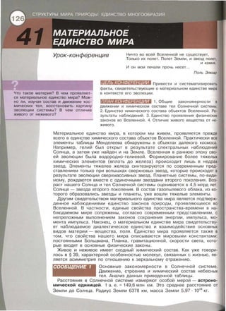 Урок-конференция Ничто во всей Вселенной не существует,
Только их полет. Полет Земли , и звезд полет,
и камня .
И он мои печали прочь несет...
Поль Элюар
Что такое материя? В чем проявляет­
ся материальное единство мира? Мож­
но ли , изучая состав и движение кос­
мических тел, восстановить картину
эволюции системы? В чем отличие
живого от неживого?
fll#Jl41«•1:ШZ#:l#IIIШD Привести и систематизировать
факты, свидетельствующие о материальном единстве мира
в контексте его эволюции .
ПЛАН КОНФЕРЕН ИИ 1. Общие закономерности в
движении и химическом составе тел Солнечной системы.
2. Единство химического состава объектов Вселенной . Ре­
зультаты наблюдений. 3. Единство проявления физических
законов во Вселенной . 4. Отличие живого вещества от не­
живого .
1
Материальное единство мира , в котором мы живем , проявляется прежде
всего в единстве химического состава объектов Вселенной. Практически все
элементы таблицы Менделеева обнаружены в объектах далекого космоса.
Например , гелий был открыт в результате спектральных наблюдений
Солнца , а затем уже найден и на Земле . Вселенная в раннюю эпоху сво­
ей эволюции была водородно-гелиевой. Формирование более тяжелых
химических элементов (вплоть до железа) происходит лишь в недрах
звезд . Элементы тяжелее железа синтезируются по современным пред­
ставлениям только при вспышках сверхновых звезд , которые происходят в
результате эволюции сверхмассивных звезд. Планетные системы, по-види­
мому, рождаются вместе с одиночными звездами второго поколения . Воз­
раст нашего Солнца и тел Солнечной системы оценивается в 4,5 млрд лет.
Солнце - звезда второго поколения . В состав газапылевого облака , из ко­
торого образавались звезды и планеты, уже вошли тяжелые элементы .
Другим свидетельством материального единства мира является подтверж­
денное наблюдениями единство законов природы , проявляющееся во
Вселенной. В частности, единые свойства пространства - времени в на­
блюдаемом мире сопряжены, согласно современным представлениям, с
непреложным выполнением законов сохранения энергии , импульса , мо­
мента импульса . Наконец, о материальном единстве мира свидетельству­
ет наблюдаемое диалектическое единство и взаимодействие основных
видов материи- вещества, поля . Единство мира проявляется также в
том, что свойства нашего мира описываются мировыми константами:
постоянными Больцмана, Планка , гравитационной , скорости света, кото­
рые входят в основные физические законы .
Живое и неживое имеет сходный химический состав. Как уже говори­
лось в § 39, характерной особенностью молекул, связанных с жизнью , яв­
ляется асимметрия по отношению к зеркальному отражению.
СООБЩЕНИЕ 1 Основные закономерности в Солнечной системе.
Движение, строение и химический состав небесных
тел. Анализ данных приведенной таблицы.
Расстояния в Солнечной системе измеряют особой мерой - астроно­
мической единицей. 1 а. е.= 149,6 млн км . Это среднее расстояние от
Земли до Солнца. Радиус Земли 6378 км, масса Земли 5,97 · 1024
кг.
 
