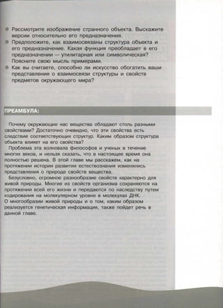 Рассмотрите изображение странного объекта. Выскажите
версии относительно его предназначения.
Предположите, как взаимосвязаны структура объекта и
его предназначение. Какая функция преобладает в его
предназначении - утилитарная или символическая?
Поясните свою мысль примерами.
Как вы считаете, способно ли искусство обогатить ваши
представления о взаимосвязи структуры и свойств
предметов окружающего мира?
Почему окружающие нас вещества обладают столь разными
свойствами? Достаточно очевидно, что эти свойства есть
следствие соответствующих структур. Каким образом структура
объекта влияет на его свойства?
Проблема эта волновала философов и ученых в течение
многих веков, и нельзя сказать, что в настоящее время она
полностью решена. В этой главе мы расскажем, как на
протяжении истории развития естествознания изменялись
представления о природе свойств вещества.
Безусловно, огромное разнообразие свойств характерно для
живой природы . Многие из свойств организма сохраняются на
протяжении всей его жизни и передаются по наследству путем
кодирования на молекулярном уровне в молекулах ДНК.
О многообразии живой природы и о том, каким образом
реализуется генетическая информация, также пойдет речь в
данной главе.
 