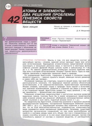 Урок-лекция
Как древнегреческая «наука о приро­
де » обьясняла свойства тел? В чем
отличие атомистического и элемента­
ристекого подходов к объяснению яв­
лений природы? Каковы социокультур­
ные предпосылки древнегреческого
природознания?
Ключевые
слова
Нельзя не признать в атом изме возвышен­
ного обобщен ия ...
Д. И. Менделеев
Атом • Пустота • Элемент • Элементарные ка­
чества • Первоматерия
Атомы и молекулы. Химический элемент как
вид атомов (Химия , 8 кл.) .
ПРОБЛЕМА ПАРМЕНИДА Мысль о том, что все вещества состоят из
мельчайших частиц - атомов , красной нитью проходит через всю исто ­
рию естествознания. Зарождение атомистических представлений можно
проследить в нескольких регионах мира, в частности в некоторых фило­
софских учениях Древней Индии (школы ньяйя и вайшешика) 111-1 вв.
до н . э . Но именно древнегреческая атомистика сыграла наиболее важ­
ную роль в истории естествознания. Почему? Причин много . Одна из важ­
нейших заключена в характере греческой науки о природе .
По определению Аристотеля , << природою в первом и основном смысле
является сущность - именно сущность вещей , имеющих начало движения
в самих себе как таковых».
Понимание природы как структуры , сущности вещей мира , при всей его
расплывчатости, означало, что природные явления должны объясняться
естественными , а не сверхъестественными, божественными причинами .
Иными словами, греческая << наука о природе >> была наукой о естествен­
ных причинах возникновения , развития и строения как мира в целом , так
и его отдельных вещей. Аристотель назвал эту науку физикой , а тех , кто
ею занимается , - физиологами или физиками.
Появление атомистики свидетельствует о достаточно высоком развитии
мышления греков , поэтому было бы в корне неправильно представпять
себе атомное учение как результат обобщения непосредственных наблю­
дений (пылинки в луче света , поднятый ветром песок и т . д. ) .
По свидетельству Аристотеля , атомисти ка возникла в процессе решения
фундаментальной проблемы , поставленной Парменидом Элейским (около
540-450 гг. до н . э . ) . Окружающий человека мир изменчив и многообра­
зен. Но за этой многокачественностью , подвижностью , изменчивостью
мира скрываются некие неизменные первоначала . Например , существует
множество органических соединений , но при всем разнообразии их
свойств и составов между ними есть общее: все они в определенных ус­
ловиях способны вступать в те или иные химические реакции , причем эта
способность зависит от состава и строения вещества , от растворителя ,
 
