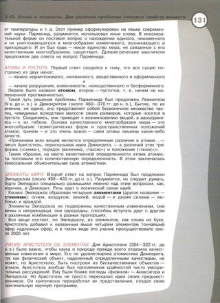 от температуры и т. д. Этот пример сформулирован на языке современ­
ной науки . Парменид , разумеется , использовал иные слова . В иносказа­
тельной форме он поставил вопрос о нахождении единого , неизменного
и не уничтожающегася в многообразии изменчивого , возникающего и
преходящего . И он был прав - некое единство мира, не связанное с его
качественным многообразием , существует. Древнегреческие мыслители
предложили два ответа на вопрос Парменида .
АТОМЬ/ И ПУСТОТА. Первый ответ сводился к тому , что все сущее по­
строено из двух начал :
- начала неуничтожимого , неизменного, вещественного и оформленного
и
-начала разрушения , изменчивости , невещественного и бесформенного .
Первое было названо атомом, второе- пустотой, т. е. ничем не на­
полненной протяженностью.
Такой путь решения проблемы Парменида был предложен Левкиппом
(V в. до н. э.) и Демокритом (около 460-370 гг. до н . э.). Бытие, по их
мнению , не едино , оно представляет собой бесконечное множество час­
тиц , невидимых вследствие малости своих размеров, которые носятся в
пустоте . Соединяясь , они приводят к возникновению вещей , а разъединя­
ясь - к их гибели . Основа качественного многообразия мира- это
многообразие геометрических форм и преетранетвенных положений
атомов , причем - и это очень важно - сами атомы лишены каких-либо
качеств .
«Причинами всех вещей являются определенные различия в атомах... -
писал Аристотель , пересказывая идеи Демокрита, -а различий этих три :
форма ( «схема>> ) , порядок (величина, «таксис » ) и положение ( <<тезис » ) ».
Таким образом , на место качественной определенности атома атомис­
ты поставили его количественную определенность. В этом заключалась
колоссальная объяснительная сила атомистики.
ЭЛЕМЕНТЫ МИРА. Второй ответ на вопрос Парменида был предложен
Эмпедоклом (около 490-430 гг . до н. э . ) . Разумеется , не следует думать ,
будто Эмпедокл специально размышлял именно над этим вопросом , как ,
впрочем , и Демокрит. Речь идет о логической связи идей.
Космос Эмпедокла образован четырьмя элементами (другое название -
стихиями) : огнем , воздухом , землей, водой - и двумя силами - лю­
бовью и враждой .
Элементы Эмпедокла не подвержены качественным изменениям , они
вечны и непреходящи , они однородны , способны вступать друг с другом
в различные комбинации в разных пропорциях.
Все вещи состоят, по Эмпедоклу, из элементов , как слова из букв.
Аристотель добавил к названным выше четырем элементам тончайший
эфир надлунных сфер , и в таком виде это учение просуществовало око­
ло 2000 лет.
УЧЕНИЕ АРИСТОТЕЛЯ ОБ ЭЛЕМЕНТАХ. Для Аристотеля (384-322 гг . до
н. э.) было важно , чтобы наука о природе прежде всего отразила качест­
венные изменения в мире. Его не удовлетворяла атомистика Демокрита,
так как физический объект , наделенный определенными качествами, не
может , по Аристотелю , быть построен из бескачественных объектов­
атомов. Аристотель вообще был противником крайностей чисто умозри­
тельных рассуждений . Ему были ближе взгляды <<физиков» - днакеагора и
Эмпедокла . Но Аристотель не просто пересказал идеи своих предшест­
венников . Он критически переработал их представления , создал свою
оригинальную научную программу .
 