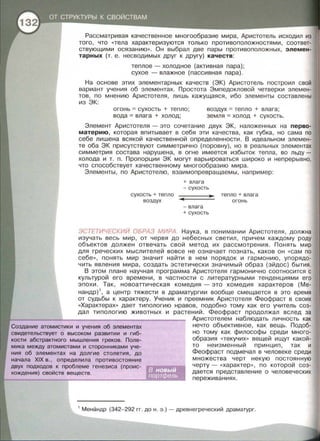 Рассматривая качественное многообразие мира, Аристотель исходил из
того, что <<тела характеризуются только противоположностями, соответ­
ствующими осязанию ». Он выбрал две пары противоположных, элемен­
тарных (т. е. несводимых друг к другу) качеств:
теплое- холодное (активная пара) ;
сухое -влажное (пассивная пара).
На основе этих элементарных качеств (ЭК) Аристотель построил свой
вариант учения об элементах . Простота Эмпедокловой четверки элемен­
тов, по мнению Аристотеля, лишь кажущаяся , ибо элементы составлены
из ЭК:
огонь = сухость + тепло;
вода =влага + холод ;
воздух = тепло + влага ;
земля = холод + сухость .
Элемент Аристотеля - это сочетание двух ЭК , наложенных на перво­
материю, которая впитывает в себя эти качества, как губка, но сама по
себе лишена всякой качественной определенности. В идеальном элемен­
те оба ЭК присутствуют симметрично (поровну) , но в реальных элементах
симметрия состава нарушена, в огне имеется избыток тепла, во льду -
холода и т. п. Пропорции ЭК могут варьироваться широко и непрерывно,
что способствует качественному многообразию мира.
Элементы, по Аристотелю , взаимопревращаемы, например :
сухость + тепло
воздух
+ влага
-сухость
-влага
+сухость
те пло + влага
огонь
ЭСТЕТИЧЕСКИЙ ОБРАЗ МИРА. Наука , в понимании Аристотеля , должна
изучать весь мир, от червя до небесных светил , причем каждому роду
объектов должен отвечать свой метод их рассмотрения. Понять мир
для греческих мыслителей вовсе не означает познать, каков он << сам по
себе », понять мир значит найти в нем порядок и гармонию, упорядо­
чить явления мира, создать эстетически значимый образ (эйдос) бытия.
В этом плане научная программа Аристотеля гармонично соотносится с
культурой его времени , в частности с литературными тенденциями его
эпохи. Так , новоаттическая комедия -это комедия характеров (Ме­
нандр) 1
, а центр тяжести в драматургии вообще смещается в это время
от судьбы к характеру. Ученик и преемник Аристотеля Феофраст в своих
<<Характерах>> дает типологию нравов, подобно тому как его учитель соз­
дал типологию животных и растений . Феофраст продолжал вслед за
Создание атомистики и учения об элементах
свидетельствует о высоком развитии и гиб­
кости абстрактного мышления греков. Поле-
мика между атомистами и сторонниками уче­
ния об элементах на долгие столетия, до
начала XIX в., определила противостояние
двух подходов к проблеме генезиса (проис­
хождения) свойств веществ .
Аристотелем наблюдать личность как
нечто объективное , как вещь . Подоб­
но тому как философы среди много­
образия <<текучих•• вещей ищут какой­
то неизменный принцип, так и
Феофраст подмечал в человеке среди
множества черт некую постоянную
черту- <<характер ••, по которой соз­
дается представление о человеческих
переживаниях .
1
Менандр (342-292 гг. до н . э . )- древнегреческий драматург.
 