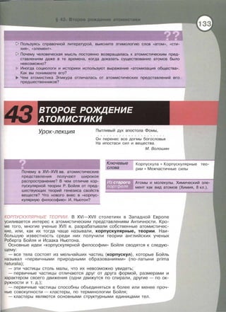 1> Пользуясь справочной литературой, выясните этимологию слов «атом», «Сти­
хия», «элемент».
1> Почему человеческая мысль постоянно возвращалась к атомистическим пред­
ставлениям даже в те времена, когда доказать существование атомов было
невозможно?
Иногда социологи и историки используют выражение «атомизация общества».
Как вы понимаете его?
~ Чем атомистика Эпикура отличалась от атомистических представлений его
предшественников?
Урок-лекция Пытливый дух апостола Фомы,
Он перенес все догмы богословья
На ипостаси сил и вещества .
Почему в XVI-XVII вв. атомистические
представления получают широкое
распространение? В чем отличие кор­
пускулярной теории Р. Бойля от пред­
шествующих теорий генезиса свойств
веществ? Что нового внес в «корпус­
кулярную философию» И. Ньютон?
Ключевые
слова
М. Волошин
Корпускула • Корпускулярные тео­
рии • Межчастичные силы
Атомы и молекулы. Химический эле­
мент как вид атомов (Химия, 8 кл.).
КОРПУСКУЛЯРНЫЕ ТЕОРИИ. В XVI-XVII столетиях в Западной Европе
усиливается интерес к атомистическим представлениям Античности. Кро­
ме того , многие ученые XVII в. разрабатывали собственные атомистичес­
кие, или, как их тогда чаще называли, корпускулярные, теории. Наи­
большую известность среди них получили теории английских ученых
Роберта Бойля и Исаака Ньютона.
Основные идеи « корпускулярной философии >> Бойля сводятся к следую­
щему:
- все тела состоят из мельчайших частиц (корпускул) , которые Бойль
называл « первичными природными образованиями >> (по-латыни prima
naturalia);
-эти частицы столь малы, что их невозможно увидеть;
- первичные частицы отличаются друг от друга формой, размерами и
характером своего движения (одни движутся по спирали, другие- по ок­
ружности и т. д.);
- первичные частицы способны объединяться в более или менее проч­
ные совокупности - кластеры, по терминологии Бойля ;
-кластеры являются основными структурными единицами тел.
 