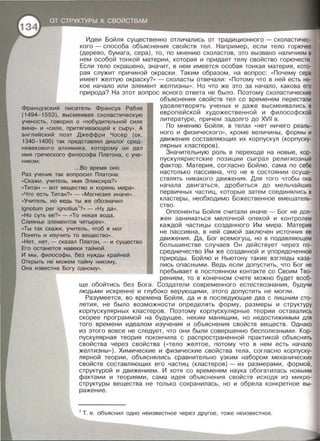 Идеи Бойля существенно отличались от традиционного - схоластичес­
кого - способа объяснения свойств тел . Например , если тело горючее
(дерево , бумага, сера) , то , по мнению схоластов , это вызвано наличием в
нем особой тонкой материи , которая и придает телу свойство горючести.
Если тело окрашено, значит , в нем имеется особая тонкая материя , кото­
рая служит причиной окраски. Таким образом, на вопрос : « Почему сера
имеет желтую окраску? » - схоласты отвечали : « Потому что в ней есть не­
кое начало или элемент желтизны » . Но что же это за начало , какова его
природа? На этот вопрос ясного ответа не было. Поэтому схоластические
объяснения свойств тел со временем перестали
Французский писатель Франсуа Рабле
(1494-1553), высмеивая схоластическую
ученость, говорил о « побудительной силе
вина>> и «силе, притягивающей к сыру» . А
английский поэт Джеффри Чосер (ок.
1340-1400) так представлял диалог сред-
удовлетворять ученых и даже высмеивались в
европейской художественной и философской
литературе , причем задолго до XVII в.
По мнению Бойля , в телах « нет ничего реаль­
ного и физического », кроме величины , формы и
движения составляющих их корпускул (корпуску­
лярных кластеров).
невекового алхимика, которому он дал
имя греческого философа Платона, с уче-
Значительную роль в переходе на новые, кор­
пускуляристские позиции сыграл религиозный
фактор. Материя , согласно Бойлю , сама по себе
настолько пассивна , что не в состоянии осуще­
ствлять никакого движения. Для того чтобы она
начала двигаться , дробиться до мельчайших
первичных частиц , которые затем соединялись в
кластеры , необходимо Божественное вмешатель­
ство .
ником:
...Во время оно
Раз ученик так вопросил Платона :
«Скажи , учитель, имя Эликсира?»
«Титан- вот вещество и корень мира» .
«Что есть Титан? » - « Магнезия иначе».
«Учитель, но ведь ты же обозначил
lgnotum per ignotius1
?» - «Ну да».
Оппоненты Бойля считали иначе - Бог не дол­
жен заниматься мелочной опекой и контролем
каждой частицы созданного Им мира . Материя
не пассивна , в ней самой заключен источник ее
движения . Да , Бог всемогущ, но в подавляющем
большинстве случаев Он действует через по­
средничество Им же созданной и упорядоченной
природы . Бойлю и Ньютону такие взгляды каза­
лись опасными. Ведь если допустить , что Бог не
пребывает в постоянном контакте со Своим Тво-
« Но суть ее? » - «То некая вода,
Слиянье элементов четырех>>.
«Ты так скажи, учитель, чтоб я мог
Понять и изучить то вещество».
« Нет, нет, -сказал Платон, - и существо
Его останется навеки тайной.
И мы, философы, без нужды крайней
Открыть не можем тайну никому,
Она известна Богу одному» .
рением, то в конечном счете можно будет вооб­
ще обойтись без Бога. Создатели современного естествознания , будучи
людьми искренне и глубоко верующими, этого допустить не могли .
Разумеется, во времена Бойля, да и в последующие два с лишним сто­
летия, не было возможности определять форму, размеры и структуру
корпускулярных кластеров. Поэтому корпускулярные теории оставались
скорее программой на будущее, неким манящим , но недостижимым для
того времени идеалом изучения и объяснения свойств веществ. Однако
из этого вовсе не следует, что они были совершенно бесполезными . Кор­
пускулярная теория покончила с распространенной практикой обьяснять
свойства через свойства ( <<тело желтое, потому что в нем есть начало
желтизны » ) . Химические и физические свойства тела , согласно корпуску­
лярной теории, объяснялись сравнительно узким набором механических
свойств составляющих его частиц (кластеров) - их размерами , формой,
структурой и движением . И хотя со временем наука обогатилась новыми
фактами и теориями, сама идея объяснения свойств исходя из микро­
структуры вещества не только сохранилась , но и обрела конкретное вы­
ражение.
1
Т. е . обьяснил одно неизвестное через другое, тоже неизвестное.
 