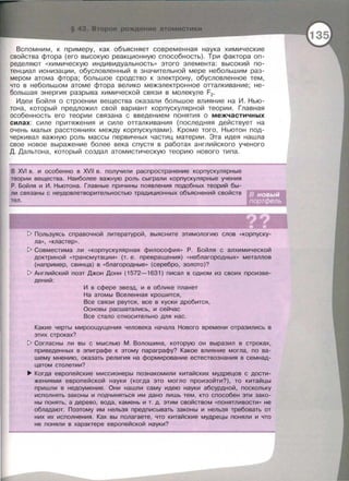 Вспомним , к примеру, как объясняет современная наука химические
свойства фтора (его высокую реакционную способность). Три фактора оп­
ределяют «химическую индивидуальность>> этого элемента: высокий по­
тенциал ионизации , обусловленный в значительной мере небольшим раз­
мером атома фтора ; большое сродство к электрону , обусловленное тем,
что в небольшом атоме фтора велико межэлектронное отталкивание ; не­
большая энергия разрыва химической связи в молекуле F2 •
Идеи Бойля о строении вещества оказали большое влияние на И. Нью­
тона , который предложил свой вариант корпускулярной теории. Главная
особенность его теории связана с введением понятия о межчастичных
силах : силе притяжения и силе отталкивания (последняя действует на
очень малых расстояниях между корпускулами) . Кроме того , Ньютон под­
черкивал важную роль массы первичных частиц материи . Эта идея нашла
свое новое выражение более века спустя в работах английского ученого
Д. Дальтона , который создал атомистическую теорию нового типа.
В XVI в. и особенно в XVII в . получили распространение корпускулярные
теории вещества. Наиболее важную роль сыграли корпускулярные учения
Р . Бойля и И . Ньютона. Главные причины появления подобных теорий бы­
ли связаны с неудовлетворительностью традиционных объяснений свойств
тел .
1> Пользуясь справочной литературой , выясните этимологию слов « Корпуску­
ла >> , « кластер».
1> Совместима ли « Корпускулярная философия >> Р. Бойля с алхимической
доктриной «трансмутации >> (т. е. превращения) « неблагородных>> металлов
(например , свинца) в «благородные>> (серебро , золото)?
1> Английский поэт Джан Донн (1572-1631) писал в одном из своих произве-
дений :
И в сфере звезд, и в облике планет
На атомы Вселенная крошится,
Все связи рвутся , все в куски дробится ,
Основы расшатались, и сейчас
Все стало относительно для нас.
Какие черты мироощущения человека начала Нового времени отразились в
этих строках?
!> Согласны ли вы с мыслью М . Волошина, которую он выразил в строках,
приведенных в эпиграфе к этому параграфу? Какое влияние могла, по ва­
шему мнению, оказать религия на формирование естествознания в семнад­
цатом столетии?
~ Когда европейские миссионеры познакомили китайских мудрецов с дости­
жениями европейской науки (когда это могло произойти?), то китайцы
пришли в недоумение . Они нашли саму идею науки абсурдной , поскольку
исполнять законы и подчиняться им дано лишь тем , кто способен эти зако­
ны понять, а дерево, вода, камень и т. д. этим свойством « понятливости >> не
обладают. Поэтому им нельзя предписывать законы и нельзя требовать от
них их исполнения . Как вы полагаете, что китайские мудрецы поняли и что
не поняли в характере европейской науки?
 