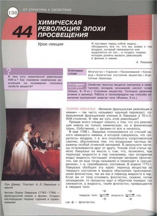 Урок-лекция
В чем суть химической революции
XVIII в.? Как повлияла химическая ре­
волюция на понимание генезиса
свойств веществ?
Луи Давид. Портрет А. Л. Лавуазье с
женой
Антуан Лоран Лавуазье (1743-1794) -
французский химик и физик. Создал
кислородную теорию горения и прока­
ливгния
Ключевые
слова
Я поставил перед собой задачу...
объединить все то , что мы знаем о том
воздухе , который связывается или
выделяется из тел ... и создать теорию ,
которая должна вызвать революцию
в физике и химии .
А. Лавуазье
Флагистон • Горение • Прокаливание • Кисло­
род • Агрегатное состояние вещества • Агре­
гатные переходы
Свойства простых веществ (металлов и неме-
таллов), оксидов , оснований, кислот, солей
(Химия, 8-9 кл . ). Строение вещества . Тепловое движение
атомов и молекул . Работа и теплопередача как способы из­
менения внутренней энергии тела (Физика , 8 кл . ) .
ТЕОРИЯ ЛАВУАЗЬЕ. « Великая французская революция в
химии» - так часто называют научный переворот, со­
вершенный французским ученым А . Лавуазье в 70-х гг.
XVIII столетия . В чем же суть этой революции?
Прежде всего следует сказать о том , что эта револю­
ция имела не только химическую, но и физическую
грань. Собственно, с физики-то все и началось.
В мае 1766 г. Лавуазье познакомился со статьей од­
ного немецкого химика , в которой говорилось , что «уn­
ругость» воздуха , т. е . его способность сопротивляться
сжатию, обусловлена тем, что воздушные частицы ок­
ружены особой огненной материей. В результате части­
цы отталкиваются друг от друга. Чтение этой статьи на­
вело Лавуазье на мысль о том, что, возможно, при
переходе жидкости в пар (например , при испарении
воды) жидкость поглощает огненную материю (флогис­
тон , как ее еще тогда называли) и переходит в « расши­
ренное» , т. е. газообразное, состояние. В апреле 1773 г.
Лавуазье обобщил эту идею: переход вещества из
твердого состояния в жидкое обусловлен присоедине­
нием флогистона, так же как и переход жидкости в пар.
Если же от тела отнимать флогистон , скажем, путем
охлаждения, то процессы идут в обратном порядке : газ
сжижается, а жидкость, теряя флогистон, превращается
в твердое тело:
+ф +ф
твердое тело жидкость газ ,
-Ф -Ф
где ф- флогистон.
 
