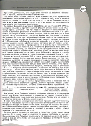 При этом допускалось, что воздух (газ) состоит из весомого «Основа­
ния •• и легкого, почти невесомого флогистона.
Это была очень важная гипотеза, хотя доказать ее было практически
невозможно. Если ранее считалось, что, к примеру, лед, вода и водяной
пар - это разные по своей природе тела, то согласно Лавуазье это раз­
ные агрегатные состояния одного и того же вещества, отличающиеся
количеством поглощенного флогистона.
Но теория флогистона, детально разработанная на рубеже XVII-XVIII вв.
немецким химиком и врачом Георгом Шталем, имела также свою хими­
ческую грань. Считалось, что при горении веществ и прокаливании ме­
таллов выделяется флагистон и образуется негорючий остаток, т. е. фло­
гистон, по теории Шталя ,- тонкая материя, присутствие которой в теле
придает этому телу свойство горючести. Кроме того, считалось, что нали­
чие флагистона приводит к появлению и других свойств, например окрас­
ки. Шталь создал стройную флогистонную теорию , которая, по словам
Д. И . Менделеева , «Обобщила множество реакций, и это было уже очень
важным шагом в науке ••. Действительно , согласно данной теории метал­
лы - горючие веЩества и превращение их в оксиды при прокаливании
есть не что иное, как горение , т. е. выделение флогистона. Если затем на
оксид металла (окалину, как говорили в XVIII в.) подействовать каким-либо
веществом, богатым флогистоном, например углем, то можно вновь полу­
чить металл, поскольку флагистон от угля переходит к окалине и придает
ей новые свойства (горючесть, характерный металлический блеск и т. д.).
Однако ко второй половине XVIII в . стали появляться факты и гипотезы,
ставившие теорию флагистона под вопрос. Было выяснено, что при про­
каливании металлов на воздухе последний отнюдь не является пассивной
средой . Наоборот, прокаливаемый металл поглощает воздух, в результате
чего вес окалины оказывается больше веса взятого металла. А что проис­
ходит при горении неметаллических веществ, например серы и фосфора?
В 1772 г. Лавуазье решил проверить, поглощает ли фосфор при горе­
нии воздух . Опыты продолжались около двух месяцев и убедили его в
том, что при сгорании фосфора и серы происходит поглощение воздуха
и образование кислотных продуктов. Более того, к этому времени уже
было известно , что скисание вин связано с поглощением воздуха, кото­
рый превращает спирт в уксусную кислоту. Следовательно, рассуждал Ла­
вуазье, во всех кислотах присутствует воздух .
Соединив этот вывод со своими представлениями о переходе тел из
одного агрегатного состояния в другое, Лавуазье пришел к теории (моде­
ли) горения и прокаливания, которую схематично можно представить так:
S + [«основание воздуха•• + ф) ___.. [S +«основание воздуха« ] + ф
горючее тело свободный воздух кислотный продукт горения
(или металл) (или металлическая окалина)
Как видим, хотя Лавуазье понимал процессы горения и прокаливания
иначе, чем Шталь, он не спешил отказываться от самого понятия о фло­
гистоне. Изменился лишь носитель флогистона. Теперь это не металл и
не горючее тело, как у Шталя, а сам воздух.
В ходе дальнейших исследований Лавуазье пришел к другому важному
выводу: в процессах горения и прокаливания поглощается не просто ат­
мосферный воздух, но какая-то его часть, которую он называл по-разно­
му- «живительным воздухом•• (ибо он поддерживает дыхание), << Воздухом,
наиболее пригодным для дыхания и горения ••, и наконец, с 1777 г. ,- кис­
лородом , т. е. рождающим кислоты.
Но еще многое оставалось неясным, в частности почему одни «виды
воздуха •• (т . е . одни газы) отличаются по своим свойствам от других.
Очень важным для Лавуазье стали опыты по разложению ртутной окали­
ны (т. е. оксида ртути HgO), которые до него проводил английский ученый
Джозеф Пристли.
 