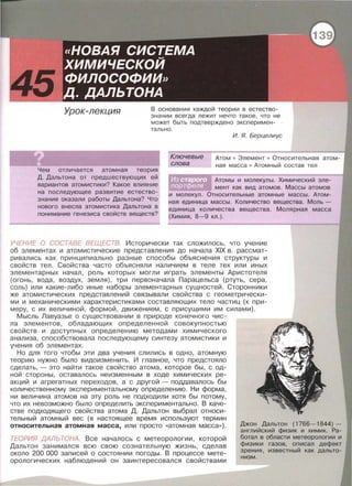 Урок-лекция В основании каждой теории в естество ­
знании всегда леж ит нечто такое , что не
может быть подтверждено эксперимен -
тально .
И. Я. Берцелиус
Ключевые
слова
Атом • Элемент • Относительная
ная масса • Атомный состав тел
Чем отличается атомная теория
Д. Дальтона от предшествующих ей
вариантов атомистики? Какое влияние
на последующее развитие естество­
знания оказали работы Дальтона? Что
нового внесла атомистика Дальтона в
понимание генезиса свойств веществ?
Атомы и молекулы. Химический эле­
мент как вид атомов . Массы атомов
и молекул . Относительные атомные массы . Атом­
ная единица массы . Количество вещества . Моль­
единица количества вещества . Молярная масса
(Химия , 8-9 кл . ) .
УЧЕНИЕ О СОСТАВЕ ВЕЩЕСТВ. Исторически так сложилось , что учение
об элементах и атомистические представления до начала XIX в. рассмат­
ривались как принципиально разные способы объяснения структуры и
свойств тел . Свойства часто объясняли наличием в теле тех или иных
элементарных начал , роль которых могли играть элементы Аристотеля
(огонь , вода , воздух , земля) , три перваначала Парацельса (ртуть , сера ,
соль) или какие-либо иные наборы элементарных сущностей . Сторонники
же атомистических представлений связывали свойства с геометрически­
ми и механическими характеристиками составляющих тело частиц (к при­
меру, с их величиной , формой , движением, с присущими им силами).
Мысль Лавуазье о существовании в природе конечного чис­
ла элементов , обладающих определенной совокупностью
свойств и доступных определению методами химического
анализа , способствовала последующему синтезу атомистики и
учения об элементах .
Но для того чтобы эти два учения слились в одно , атомную
теорию нужно было видоизменить. И главное , что предстояло
сделать ,- это найти такое свойство атома , которое бы , с од­
ной стороны , оставалось неизменным в ходе химических ре­
акций и агрегатных переходов , а с другой - поддавалось бы
количественному экспериментальному определению . Ни форма ,
ни величина атомов на эту роль не подходили хотя бы потому,
что их невозможно было определить экспериментально . В каче­
стве подходящего свойства атома Д . Дальтон выбрал относи­
тельный атомный вес (в настоящее время используют термин
относительная атомная масса, или просто «атомная масса» ) .
ТЕОРИЯ ДАЛЬ ТОНА. Все началось с метеорологии , которой
Дальтон занимался всю свою сознательную жизнь, сделав
около 200 000 записей о состоянии погоды. В процессе мете­
орологических наблюдений он заинтересовался свойствами
Джон Дальтон (1766-1844)-
английский физик и химик. Ра­
ботал в области метеорологии и
физики газов, описал дефект
зрения, известный как дальто­
низм.
 