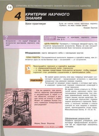4
Урок-практикум Если на клетке слона прочтешь надпись
«буйвол », не верь глазам своим .
Козьма Прутков
Признаки и критерии научного знания
(см. § 1).
Астрология - это наука? Отвечает ли
астрология критериям научного зна­
ния?
ЦЕЛЬ РАБОТЫ Проверить с помощью звездной карты , как
строятся предсказания астрологов . Верны ли они сегодня?
На какой астрономической базе построена астрология?
Оборудование: карта звездного неба с накладным кругом.
ПЛАН РАБОТЫ Последовательно выполните задания и сделайте вывод, чем от­
личается одна из естественных наук- астрономия - от астрологии .
Прослушайте гороскоп и сделайте выводы :
- о « предсказательной силе» гороскопа ;
-о том, какими средствами пользуется астролог, чтобы каждый
гороскоп стал узнаваем слушателем и приписывался себе .
ПОДСКАЗКА
Во время урока учитель (или ваш товарищ) зачитывает сол­
нечный гороскоп - предсказания астролога о характере
рожденных под разными знаками зодиака .
Читающий не называет знаки зодиака, о которых идет речь,
и изменяет привычный порядок следования созвездий в
Как вы думаете, чем разли­
чается характер рассуждений
и аргументации в науке и в
тех областях, которые в дан­
ную ЭПОХУ Не ОТНОСЯТ К науке?
Может ли гравюра Эшера слу­
жить символом псевдонаучных
рассуждений?
Мориц Эшер. Водопад
этом гороскопе .
Во время чтения отметьте по 1О-бал­
льной шкале , насколько черты , при­
писываемые рожденному под каж­
дым зодиакальным знаком , соответ­
ствуют вашим чертам характера . За­
тем читающий перечисляет порядок
знаков зачитанного гороскопа. Выяс­
ните , у скольких человек в классе
совпали их знак зодиака и предска-
зание , приписываемое этому знаку .
Максимальные баллы : 8- 1О из 1О .
ОФормление результатов
Укажите процент учащихся , для
которых предсказания астроло­
гов об их характере оказались
точными.
 
