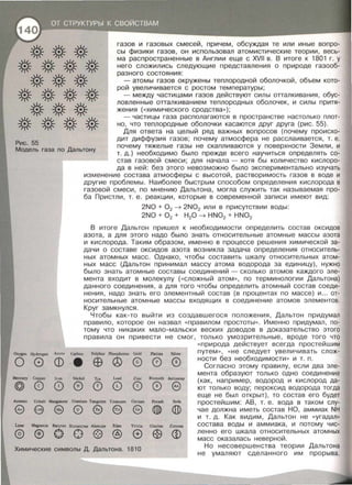 газов и газовых смесей, причем, обсуждая те или иные вопро­
сы физики газов, он использовал атомистические теории , весь­
ма распространенные в Англии еще с XVII в . В итоге к 1801 г. у
него еложились следующие представления о природе газооб­
разного состояния:
-атомы газов окружены теплородной оболочкой, объем кото­
рой увеличивается с ростом температуры;
- между частицами газов действуют силы отталкивания, обус­
ловленные 'отталкиванием теплородных оболочек, и силы притя­
жения ( <<химического сродства» );
-частицы газа располагаются в пространстве настолько плот­
но, что теплородные оболочки касаются друг друга (рис. 55).
Рис. 55
Для ответа на целый ряд важных вопросов (почему происхо­
дит диффузия газов; почему атмосфера не расслаивается, т. е.
почему тяжелые газы не скапливаются у поверхности Земли, и
т. д.) необходимо было прежде всего научиться определять со­
став газовой смеси; для начала- хотя бы количество кислоро­
да в ней: без этого невозможно было экспериментально изучать
Модель газа по Дальтону
изменение состава атмосферы с высотой, растворимость газов в воде и
другие проблемы. Наиболее быстрым способом определения кислорода в
газовой смеси, по мнению Дальтона, могла служить так называемая про­
ба Пристли, т. е . реакции , которые в современной записи имеют вид:
2NO + 0 2 ~ 2N02 или в присутствии воды:
2NO + 0 2 + Н 20 ~ HN02 + HN03
В итоге Дальтон пришел к необходимости определить состав оксидов
азота, а для этого надо было знать относительные атомные массы азота
и кислорода. Таким образом, именно в процессе решения химической за­
дачи о составе оксидов азота возникла задача определения относитель­
ных атомных масс. Однако, чтобы составить шкалу относительных атом­
ных масс (Дальтон принимал массу атома водорода за единицу) , нужно
было знать атомные составы соединений - сколько атомов каждого эле­
мента входит в молекулу ( << сложный атом », по терминологии Дальтона)
данного соединения, а для того чтобы определить атомный состав соеди­
нения, надо знать его элементный состав (в процентах по массе) и ... от­
носительные атомные массы входящих в соединение атомов элементов.
Круг замкнулся.
Чтобы как-то выйти из создавшегося положения, Дальтон придумал
правило, которое он назвал << правилам простоты >>. Именно придумал, по­
тому что никаких мало-мальски веских доводов в доказательство этого
правила он привести не смог, только умозрительные, вроде того что
<< природа действует всегда простейшим
OxygeL Hydtogeн CarЬon Sulphur Plюsphorus Gold Platina Si!ver путем >>, << Не следует увеличивать слож­
ности без необходимости >> и т. п.
о 0 ф
• Е9 ® ®
Mercury Copper lron Nickel Тin I.ead Zinc
@ 0 0 ® 0 0 0
Anenic CobaJt Мanganese Uranium Tungsten Тitantum Ceriwn
е е 0@ е
Lime Magnesia Barytes Strontites AJumine Silex Yttria
@ ®о о@ @ е
Химические символы Д. Дальтона. 1810
Bismuth Antimony
0 е
Potash Soda
QD
Glucine Zircone
~ ф
Согласно этому правилу, если два эле­
мента образуют только одно соединение
(как, например, водород и кислород да­
ют только воду; пероксид водорода тогда
еще не был открыт), то состав его будет
простейшим: АВ , т . е . вода в таком слу­
чае должна иметь состав НО, аммиак NH
и т. д. Как видим, Дальтон не <<угадал>>
состава воды и аммиака, и потому чис­
ленно его шкала относительных атомных
масс оказалась неверной.
Но несовершенства теории Дальтона
не умаляют сделанного им прорыва.
 
