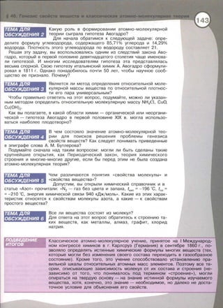 Какую роль в формировании атомно-молекулярной
теории сыграла гипотеза Авогадро?
ТЕМАДЛЯ
ОБСУЖДЕНИЯ 2
Для начала обратимся к следующей задаче: опре­
делите формулу углеводорода , содержащего 85,71 % углерода и 14,29%
водорода. Плотность этого углеводорода по водороду составляет 21.
Решая эту задачу, вы воепользавались одним из следствий закона Аво­
гадро, который в первой половине девятнадцатого столетия чаще именова­
ли гипотезой. И многим исследователям гипотеза эта представлялась
весьма спорной. Свою гипотезу итальянский химик А . Авогадро сформули­
ровал в 1811 г . Однако понадобилось почти 50 лет , чтобы научное сооб­
щество ее признало . Почему?
ТЕМАДЛЯ
ОБСУЖДЕНИЯ 3
Является ли метод определения относительной моле­
кулярной массы вещества по относительной плотнос­
ти его пара универсальным?
Чтобы правильно ответить на этот вопрос , подумайте, можно ли указан­
ным методом определить относительную молекулярную массу NH4Cl, CuO,
Cu(OH)2.
Как вы полагаете , в какой области химии - органической или неоргани­
ческой - гипотеза Авогадро в первой половине XIX в . могла использо­
ваться наиболее плодотворно?
ТЕМАДЛЯ
ОБСУЖДЕНИЯ 4
В чем состояло значение атомно-молекулярной тео­
рии для поисков решения проблемы генезиса
свойств веществ? Как следует понимать приведенные
в эпиграфе слова А. М . Бутлерова?
Подумайте сначала над таким вопросом: могли ли быть сделаны такие
крупнейшие открытия , как Периодический закон, теория химического
строения и многие-многие другие , если бы перед этим не была создана
атомно-молекулярная теория?
Чем различаются понятия « свойства молекулы » и
« свойства вещества» ?
ТЕМАДЛЯ
ОБСУЖДЕНИЯ 5
Допустим , вы открыли химический справочник и в
статье «АЗОТ» прочитали : «N2 - газ без цвета и запаха, tкип = -196 'С, tnл =
= -21 О 'С , энергия химической связи 940 кДж/моль>> . Какие из этих харак­
теристик относятся к свойствам молекулы азота, а какие - к свойствам
простого вещества?
ТЕМАДЛЯ
ОБСУЖДЕНИЯ 6
Все ли вещества состоят из молекул?
Для ответа на этот вопрос обратитесь к строению та­
ких веществ , как металлы , алмаз , графит, хлорид
натрия .
Классическое атомно-молекулярное учение, принятое на 1Международ­
ном конгрессе химиков в г. Карлсруэ (Германия) в сентябре 1860 г., по­
зволяло определять истинные химические формулы многих веществ (тех,
которые могли без изменения своего состава переходить в газообразное
состояние). Кроме того, это учение способствовало установлению пра­
вильной шкалы относительных атомных масс элементов . Поэтому все те­
ории, описывающие зависимость молекул от их состава и строения (не­
зависимо от того, что понималось под термином <<строение»), могли
опираться на твердую основу - на знание истинной формулы изучаемого
вещества, хотя, конечно, это знание- необходимое, но далеко не доста­
точное условие для объяснения его свойств.
 