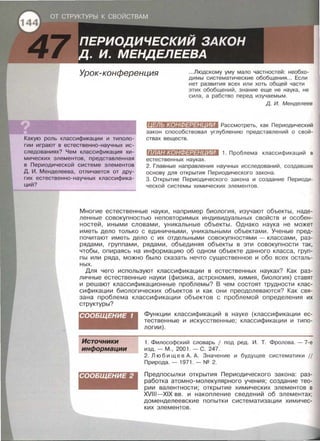 Урок-конференция .. .Людскому уму мало частностей: необхо­
димы систематические обобщения ... Если
нет развития всех или хоть общей части
этих обобщений, знание еще не наука , не
сила , а рабство перед изучаемым .
Какую роль классификации и типоло­
гии играют в естественно-научных ис­
следованиях? Чем классификация хи­
мических элементов, представленная
в Периодической системе элементов
Д. И. Менделеева, отличается от дру­
гих естественно-научных классифика­
ций?
д. И. Менделеев
(ll#ll:t;(•JlliD#:l#lllfllll Рассмотреть, как Периодический
закон способствовал углублению представлений о свой­
ствах веществ.
ПЛАН КОНФЕРЕН ИИ 1. Проблема классификаций в
естественных науках .
2. Главные направления научных исследований , создавших
основу для открытия Периодического закона .
3. Открытие Периодического закона и создание Периоди­
ческой системы химических элементов .
Многие естественные науки, например биология, изучают объекты, наде­
ленные совокупностью неповторимых индивидуальных свойств и особен­
ностей, иными словами, уникальные объекты. Однако наука не может
иметь дело только с единичными, уникальными объектами. Ученые пред­
почитают иметь дело с их отдельными совокупностями - классами, раз­
рядами, группами, рядами, объединяя объекты в эти совокупности так,
чтобы , опираясь на информацию об одном объекте данного класса, груп­
пы или ряда, можно было сказать нечто существенное и обо всех осталь­
ных.
Для чего используют классификации в естественных науках? Как раз­
личные естественные науки (физика, астрономия, химия, биология) ставят
и решают классификационные проблемы? В чем состоят трудности клас­
сификации биологических объектов и как они преодолеваются? Как свя­
зана проблема классификации объектов с проблемой определения их
структуры?
СООБЩЕНИЕ 1
Источники
информации
СООБЩЕНИЕ 2
Функции классификаций в науке (классификации ес­
тественные и искусственные; классификации и типо­
логии).
1. Философский словарь 1 под ред. И . Т. Фролова.- 7-е
изд.- м . , 2001.- с . 247.
2. Люб и щ е в А. А . Значение и будущее систематики 11
Природа. - 1971 . - NQ 2.
Предпосылки открытия Периодического закона: раз­
работка атомно-молекулярного учения; создание тео­
рии валентности; открытие химических элементов в
XVIII-XIX вв. и накопление сведений об элементах;
доменделеевские попытки систематизации химичес­
ких элементов.
 