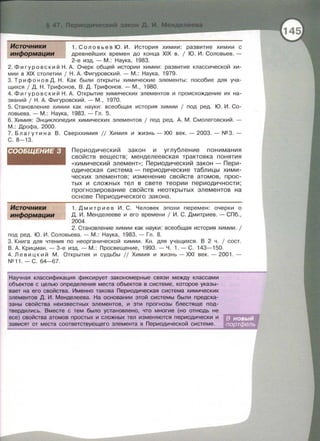 химии : развитие химии с
древнейших времен до конца XIX в . 1 Ю . И. Соловьев. -
2-е изд.- М. : Наука , 1983.
2. Фи гуровекий Н . А. Очерк общей истории химии: развитие классической хи ­
мии в XIX столетии 1 Н. А. Фигуровский. - М . : Наука, 1979.
3. Трифон о в Д. Н. Как были открыты химические элементы: пособие для уча­
щихся 1 Д. Н . Трифонов , В. Д. Трифонов . - М . , 1980.
4. Фигуравекий Н. А. Открытие химических элементов и происхождение их на­
званий 1 Н . А. Фигуровский.- М., 1970.
5. Становление химии как науки : всеобщая история химии 1 под ред. Ю . И . Со­
ловьева .- М. : Наука , 1983. - Гл . 5.
6. Химия : Энциклопедия химических элементов 1 под ред. А. М. Смолеговский. -
М.: Дрофа, 2000.
7 . Благутина В. Сверххимия // Химия и жизнь-ХХI век . -2003 . -N23 . ­
С. 8- 13.
СООБЩЕНИЕ 3
Источники
информации
Периодический закон и углубление понимания
свойств веществ; менделеевекая трактовка понятия
«химический элемент» ; Периодический закон - Пери­
одическая система - периодические таблицы хими­
ческих элементов; изменение свойств атомов, прос­
тых и сложных тел в свете теории периодичности;
прогнозирование свойств неоткрытых элементов на
основе Периодического закона.
1. Д м и три е в И . С. Человек эпохи перемен : очерки о
Д. И . Менделееве и его времени 1 И . С . Дмитриев . - СПб.,
2004.
2. Становление химии как науки : всеобщая история химии. 1
под ред. Ю. И . Соловьева. - М.: Наука, 1983. - Гл . 8.
3. Книга для чтения по неорганической химии. Кн. для учащихся . В 2 ч . 1 сост.
В . А. Крицман . - 3-е изд.- М. : Просвещение , 1993. - Ч. 1. - С. 143-150.
4. Л е в и цк и й М . Открытия и судьбы // Химия и жизнь- XXI век. - 2001. -
N211 . - С . 64-67.
Научная классификация фиксирует закономерные связи между классами
объектов с целью определения места объектов в системе, которое указы-
вает на его свойства. Именно такова Периодическая система химических
элементов Д. И . Менделеева. На основании этой системы были предска-
заны свойства неизвестных элементов, и эти прогнозы блестяще под­
твердились. Вместе с тем было установлено, что многие (но отнюдь не
все) свойства атомов простых и сложных тел изменяются периодически и
зависят от места соответствующего элемента в Периодической системе.
 