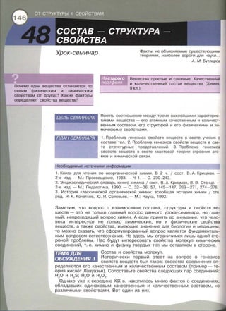 Урок-семинар
Почему одни вещества отличаются по
своим физическим и химическим
свойствам от других? Какие факторы
определяют свойства веществ?
ЦЕЛЬ СЕМИНАРА
ПЛАН СЕМИНАРА
Факты , не объясняемые существующими
теориями, наиболее дороги для науки ...
А. М. Бутлеров
Вещества простые и сложные. Качественный
и количественный состав вещества (Химия,
9 кл.).
Понять соотношение между тремя важнейшими характерис­
тиками вещества - его атомным качественным и количест­
венным составом , его структурой и его физическими и хи­
мическими свойствами .
1. Проблема генезиса свойств веществ в свете учения о
составе тел . 2. Проблема генезиса свойств веществ в све­
те структурных представлений . 3. Проблема генезиса
свойств веществ в свете квантовой теории строения ато­
мов и химической связи.
Необходимые источники информации
1. Книга для чтения по неорганической химии . В 2 ч . 1 сост. В . А. Крицман . -
2-е изд.- М. : Просвещение, 1983. - Ч 1.- С. 230-243.
2. Энциклопедический словарь юного химика 1 сост. В. А. Крицман, В . В . Станцо. -
2-е изд. - М. : Педагогика, 1990.- С. 32-36, 57, 145-147, 269-271 , 274-276.
3. История классической органической химии : всеобщая история химии 1 отв.
ред. Н. К. Кочетков , Ю . И . Соловьев . - М .: Наука, 1992.
Заметим, что вопрос о взаимосвязи состава, структуры и свойств ве­
ществ - это не только главный вопрос данного урока-семинара, но глав­
ный, непреходящий вопрос химии . А если принять во внимание , что чело­
века интересуют не только химические, но и физические свойства
веществ, а также свойства, имеющие значение для биологии и медицины,
то можно сказать, что сформулированный вопрос является фундаменталь­
ным вопросом естествознания. Но здесь мы ограничимся лишь одной сто­
роной проблемы. Нас будут интересовать свойства молекул химических
соединений, т. е. химию и физику твердых тел мы оставляем в стороне .
ТЕМАДЛЯ
ОБСУЖДЕНИЯ 1
Состав и свойства молекул.
Исторически первый ответ на вопрос о генезисе
свойств веществ был таков: свойства соединения оп­
ределяются его качественным и количественным составом (пример -те­
ория кислот Лавуазье) . Сопоставьте свойства следующих пар соединений:
Н 20 и H2S; Н 20 и Н 202.
Однако уже к середине XIX в. накопилось много фактов о соединениях,
обладавших одинаковым качественным и количественным составом, но
различными свойствами. Вот один из них .
 