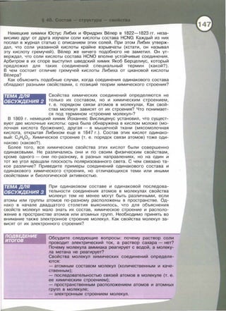 Немецкие химики Юстус Либих и Фридрих Вёлер в 1822-1823 гг. неза­
висимо друг от друга изучали соли кислоты состава HCNO. Каждый из них
послал в журнал статью с описанием этих солей. При этом Либих утверж­
дал, что соли указанной кислоты крайне взрывчаты (кстати, он называл
эту кислоту гремучей) . Вёлер же ничего подобного не заметил. Он ут­
верждал, что соли кислоты состава HCNO вполне устойчивые соединения.
Арбитром в их споре выступил шведский химик Якоб Берцелиус, который
предложил для таких соединений специальный термин (какой?).
В чем состоит отличие гремучей кислоты Либиха от циановой кислоты
Вёлера?
Как объяснить подобные случаи , когда соединения одинакового состава
обладают разными свойствами , с позиций теории химического строения?
ТЕМАДЛЯ
ОБСУЖДЕНИЯ 2
Свойства химических соединений определяются не
только их составом, но и химическим строением,
т. е. порядком связи атомов в молекулах. Как свой-
ства молекул зависят от их строения? Что понимает­
ся под термином « строение молекул » ?
В 1869 г. немецкий химик йоханнес Вислиценус установил, что сущест­
вуют две молочные кислоты: одна была обнаружена в кислом молоке (мо­
лочная кислота брожения) , другая- в мышечной ткани (мясомолочная
кислота, открытая Либихом еще в 1847 г. ) . Состав этих кислот одинако­
вый : С3Н 603. Химическое строение (т. е . порядок связи атомов) тоже оди­
наково (каково?) .
Более того , все химические свойства этих кислот были совершенно
одинаковыми. Не различались они и по своим физическим свойствам,
кроме одного - они по-разному, в разных направлениях, но на один и
тот же угол вращали плоскость поляризованного света. С чем связано та­
кое различие? Приведите примеры соединений одинакового состава и
одинакового химического строения, но отличающихся теми или иными
свойствами и биологической активностью .
ТЕМАДЛЯ
ОБСУЖДЕНИЯ 3
При одинаковом составе и одинаковой последова ­
тельности соединения атомов в молекулах свойства
молекул тем не менее могут быть различными, если
атомы или группы атомов по-разному расположены в пространстве. Од­
нако в начале двадцатого столетия выяснилось , что для объяснения
свойств молекул мало знать их состав , химическое строение и располо­
жение в пространстве атомов или атомных групп. Необходимо принять во
внимание также электронное строение молекул. Как свойства молекул за­
висят от их электронного строения?
Обсудите следующие вопросы: почему раствор соли
проводит электрический ток, а раствор сахара - нет?
Почему молекула аммиака реагирует с водой, а молеку-
ла метана не реагирует?
Свойства молекул химических соединений определя­
ются:
- атомным составом молекул (количественным и каче­
ственным);
-последовательностью связей атомов в молекуле (т. е.
ее химическим строением);
- пространственным расположением атомов и атомных
групп в молекуле;
-электронным строением молекул.
 