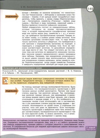 ватные - Animalia); из зоологии вспомним, что членистона­
гое (тип Членистоногие- Arthropoda) и насекомое (класс На­
секомые- lnsecta). А вот дальше может понадобиться опре­
делитель, чтобы выяснить, к какому отряду (Перепончатокры­
лые- Hymenoptera), семейству (Пчелиные - Apidae), роду
(шмель - Bombus) и виду (например, каменный шмель­
Bombus lapidarius) относится пойманное насекомое.
Любой определитель состоит из определительных таблиц,
которые построены на основе противопоставления:
тезы , в которой перечисляются специфические признаки
вида или группы видов (род, семейство и т. д.) , и антите­
зы , где приводятся противоположные признаки . Каждая те­
за имеет номер , а в скобках указан номер антитезы . Если
признаки организма соответствуют тезе , то надо внима­
тельно прочитать антитезу и убедиться , что приведенные в
ней признаки к определяемому организму не подходят , и
переходить к следующей по порядку тезе. Если же при­
знаки соответствуют антитезе , то дальнейшее определе­
ние надо вести от нее. Так следует поступать до тех пор ,
пока теза или антитеза не завершится названием таксона .
Для таксанов каждого иерархического уровня приведены
свои таблицы. Например , при определении упоминавшего­
ся выше шмеля сначала надо воспользоваться таблицей
для определения отрядов насекомых , затем семейств отря­
да Перепончатокрылые , затем родов семейства Пчелиные
и завершить определение таблицей для видов рода шмель.
Н о в и ко в В . С. , Школьный атлас- определитель высших растений 1 В. С . Новиков,
И . А. Губанов .- М. : Просвещение , 1991 .
Личинки многих видов животных совершенно непохожи на взрос­
лых особей. Предложите методы , с помощью которых можно бы­
ло бы правильно определить вид найденной личинки.
На помощь приходят методы молекулярной биологии. Было
установлено , что последовательность нуклеотидов в ДНК
геномов разных особей различается . Причем чем выше
степень родства , тем различия меньше. Так, внутривидо­
вые различия гораздо меньше, чем межвидовые, а разли­
чия между видами одного рода будут меньше , чем у видов,
относящихся к разным родам , и т. д. Эту особенность ор­
ганизации генома стали использовать как в систематике ,
так и для выяснения степени родства между видами - фи­
логении. Анализируется не целый геном , а отдельные его
участки , гены или даже их фрагменты. Если последова­
тельность нуклеотидов в выбранном нами гене личинки бу­
дет соответствовать последовательности нуклеотидов в том
же гене взрослой особи , то можно заключить, что и личин ­
ка , и взрослая особь принадлежат к одному виду.
Биологическая систематика построена на принципе иерархичности . Название вида бинар­
ное. Определить систематическое положение (вид, род и т. д. ) любого организма можно
при помощи определителя, принцип работы с которым сводится к сопоставлению тезы и
антитезы. В современной биологии для видовой идентификации широко используют мето­
ды молекулярной биологии.
 