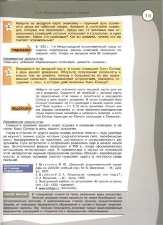 Найдите на звездной карте эклиптику - годичный путь солнеч-
2. нога диска по небесной сфере . Назовите и сосчитайте созвез­
дия , которые она пересекает. Среди них 12 знакомых вам зо­
диакальных созвездий, которые используют в гороскопах, и одно
«лишнее •• . Какое это созвездие? Как вы думаете, почему его не
считают зодиакальным?
подСКАЗКА
В 1922 г. 1 - й Международной астрономический съезд оn ­
ределил современные границы созвездий , несколько « nе­
рекроив» небо . Теперь на звездном небе 88 созвездий .
ОФормление результатов
Запишите названия зодиакальных созвездий , укажите «лишнее» .
Определите по звездной карте , в каком созвездии было Солнце
в день вашего рождения. Обсудите полученные результаты в
классе . Как вы думаете , почему у большинства из вас зодиа­
кальные созвездия , предсказанные астрологами, оказались со­
седними с теми, в которых действительно было Солнце?
пОДСКАЗКА
Найдите на краю основного круга звездной карты дату ва­
шего рождения . Соедините ее линейкой с центром карты.
На пересечении этой линии с эклиnтикой и находилось
Солнце в день вашего рождения . В каком созвездии было
Солнце? Совnадает ли это созвездие с вашим знаком зоди ­
ака? Знак зодиака - это 1/12 часть эклиnтики . Отсчет зна­
ков зодиака начинается от точки весеннего равноденствия
(точка пересечения эклиптики и небесного экватора, в кото­
рой Солнце переходит из Южного полушария в Северное).
ОФормление результатов
Напишите название вашего знака зодиака и название созвездия, в ко­
тором было Солнце в день вашего рождения .
Наука в отличие от других видов знания должна отвечать ряду критери­
ев научного знания , среди которых предсказательная сила , верифицируе­
мость (проверяемость на практике) , системность и согласованность ре­
зультатов . Пути астрологии и астрономии разашлись еще в начале нашей
эры. Окончательный разрыв произошел в XVII в. , когда сформировалась
методология естественных наук . В соответствии с одним из положений
этой методологии научные предсказания должны обладать верифицируе­
мостью , и только проверка опытом позволяет судить о научности пред­
сказаний .
Дополнительные
источники
информации
1. Шевченко М . Ю . Школьный астрономический кален ­
дарь на 2005/06 учебный год 1 М . Ю . Шевченко .- М .: Дро­
фа , 2005.
2. Вронски й С. А . Астрология : суеверие или наука? 1
С. А. Вронский . - М .: Наука , 1990.
3. Электронный учебник по астрономии «Открытая астроно­
мия «2.5.» 000 «ФИЗИКОН » .
4. www.college.ru (astronomy)
К nсевдонауке относятся также различные виды знахарства.
Лечение знахарем может оказаться не таким безобидным, как
астрологические nрогнозы . В цивилизованных странах лечение , осуществляемое
людьми , не имеющими медицинского образования и соответствующих лицензий,
запрещено законом . При лечении пользуйтесь услугами только лицензированных
медицинских учреждений и специалистов с медицинским образованием.
 