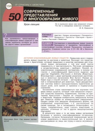 систе-
Но в нынешних веках нам микроскоп открыл,
Что Бог в невидимых животных сотворил.
М. В. Ломоносов
Ключевые Царство • Уровни организации • Прокаристы •
Эукариоты • Протисты • Бактерии • Археи •
Грибы • Растения • Животные
слова
Систематика и разнообразие живых существ.
Прокаристы и эукариоты. Автотрофный и
гетеротрофный способы питания. Продуценты, консументы,
редуценты. Строение клетки (см. § 31-32, 48 и Биология,
7-9 кл.).
ИСТОРИЯ КЛАССИФИКАЦИИ ЖИВЬ/Х СУЩЕСТВ. Привычнее всего подраз­
делять живые существа на растения и животные. Восходят эти представ­
ления к Аристотелю, который предложил в качестве критериев для отне-
сения живых организмов к той или иной группе
подвижность и чувствительность. Растения неподвижны
и нечувствительны, животные- наоборот. Линней, ос­
новоположник современной систематики, в полном со­
гласии с классификацией Аристотеля выделил два
царства: Vegetabilia (Растения) и Aпimalia (Животные).
Впоследствии к двум критериям различения раститель­
ных и животных организмов Жан Батист Ламарк до­
бавил еще и способ питания - автотрофный для расте­
ний и гетеротрофный для животных. Такая двуцарствен­
ная система живого просуществовала практически до
наших дней, хотя время от времени и подвергалась
сомнению.
Осложнения стали накапливаться при изучении того
мира живых существ, который <<нам микроскоп открыл».
Эти существа оказались подвижными, поэтому по кри­
териям Аристотеля - Линнея их следовало отнести
к животным. Недаром изобретатель микроскопа Антони
ван Левенгук назвал их анималькулами (зверушками).
Однако среди этих зверушек обнаружились формы, как
снабженные хлоропластами, т. е. растительные по
своей природе, так и питающиеся гетеротрофно, ко­
торых, следовательно, надо считать животными, и,
наконец, отличные от тех и других микроорганизмы
(бактерии).
В результате одни и те же виды живых организмов
ботаники и зоологи классифицировали по-разному.
Например, согласно ботанической номенклатуре эвгле-
Босх. Сад земных наслаж- новые выделялись в самостоятельный тип, а зоологи
рассматривали их лишь как отряд в классе жгутиконос-
 