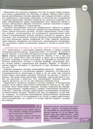 Практически все претисты подвижны хотя бы на одной стадии жизнен­
ного цикла (у водорослей это зооспоры и гаметы) . Причем имеют место
весьма разнообразные способы движения: при помощи жгутиков и ресни­
чек, амебаиднее и скользящее (диатомеи). У претистов мы сталкиваемся
с разными вариантами строения хлоропластов , клеточных покровов и др.
Здесь обнаруживаются самые разнообразные типы жизненных циклов , в
которых причудливым образом сочетаются разные поколения (стадии) :
гаплоидные , диплоидные и полиплоидные .
Подобное многообразие претистов неудивительно. Именно на уровне
дотканевых эукариот шла эволюция эукариотной организации , приобре ­
тались разные клеточные системы , которые закреплялись затем у выс­
ших эукариот , использовались все возможности одноклеточного орга ­
низма и апробировались разные варианты выхода за пределы этого
состояния , шло становление полового процесса и испытывались различ­
ные типы жизненных циклов (подробнее см. § 84). Царство протистов,
таким образом , объединяет все результаты << эволюционных эксперимен ­
тов » дотканевого уровня организации эукариот и потому не может быть
цельным .
СОВРЕМЕННЫЕ ВЗГЛЯДЫ НА СИСТЕМУ ЦАРСТВ ЖИВЫХ ОРГАНИЗ­
МОВ . Накопленные к настоящему времени данные , в первую очередь
молекулярно-биологические , свидетельствуют , что манеры не являются
единой группой , а отчетливо распадаются на два царства - Бактерии и
Археи. Первых подавляющее большинство , именно о них у нас шла
речь в § 33. Архей всего около 45 видов , и живут они в экстремальных
условиях , например в горячих источниках . От бактерий их отличают осо­
бенности химического состава и строения мембран , организация гено­
ма , которая ближе к характерной для эукариот . Видимо , от близких к
археям древних прокарист и произошли в ходе эволюции эукариоты
(см. рис . 57).
UJирокое внедрение методов молекулярной биологии привело к под­
линной революции и в систематике эукариот. Оказалось, что различия в
последовательности нуклеотидов в одних и тех же генах (или участках
генов) между некоторыми группами претистов не меньше , а подчас и
больше , чем между представителями , например , царств растений и гри­
бов или растений и животных . Это подтверждает сборный характер
царства протистов , на что мы уже обратили внимание выше.
Предлагаются различные варианты системы эукариот , в большинстве
которых число царств существенно увеличивается (вплоть до 18). Идет
активны й поис к объективных подходов, которые позволили бы обьеди­
нить представления, выработанные в рамках классической ботаники и
зоологии, с данными , которые предоставляет использование молекуляр­
но - биологических методов. Процесс этот еще не завершен , но уже сей­
час очевидно , что реальное разнообразие эукариотических организмов
чрезвычайно велико и не укладывается не только в рамки аристотелев­
ской классификации , но и даже в те четыре царства эукариот , которые
мы описали .
~ Какие критерии использовали Аристо­
тель, Линней и Ламарк для выделения
царств растений и животных?
~ Какие подуровни внутри онтогенети­
ческого уровня организации живого
можно выделить?
Выделение высших таксонов живых орга­
низмов - царств - на основе классичес­
ких критериев не соответствует совре­
менным данным. В то же время этих
данных пока еще недостаточно, чтобы
четко определить число и состав царств
живых организмов, населяющих нашу
планету.
 