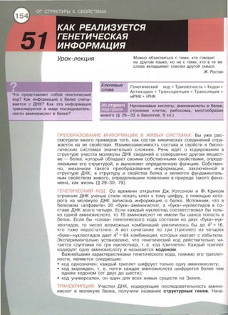 Урок-лекция
Что представляет собой генетический
код? Как информация о белке считы­
вается с ДНК? Как эта информация
транслируется в виде последователь­
ности аминокислот в белке?
Ключевые
слова
Можно объясниться с теми, кто говорит
на другом языке, но не с теми, кто в те же
слова вкладывает совсем другой смысл.
Ж. Ростэн
Генетический код • Триплетнасть • Кодон •
Антикадон • Транскрипция • Трансляция •
мРНК • тРНК
Нуклеиновые кислоты, аминокислоты и белки,
строение клетки, рибосома, многообразие
живого (§ 29-33 и Биология, 9 кл.).
ПРЕОБРАЗОВАНИЕ ИНФОРМАЦИИ В ЖИВЬ/Х СИСТЕМАХ. Вы уже рас­
смотрели много примеров того, как состав химических соединений отра­
жается на их свойствах. Взаимозависимость состава и свойств в биоло­
гических системах значительно сложнее . Речь идет о кодировании в
структуре участка молекулы ДНК сведений о совершенно другом вещест­
ве- белке, который обладает своими собственными свойствами , опреде­
ляемыми его структурой, и выполняет определенную функцию. Собствен­
но, механизм такого преобразования информации, заключенной в
структуре ДНК, в структуру и свойства белка и является фундаменталь­
ным свойством живого, определившим появление в природе такого фено­
мена, как жизнь (§ 29-30, 79).
ГЕНЕТИЧЕСКИЙ КОД. Со времени открытия Дж. Уотсоном и Ф. Криком
строения ДНК ученые стали искать ключ к тому шифру, с помощью кото­
рого на молекуле ДНК записана информация о белке . Вспомним, что в
белковом «алфавите >> 20 « букв >> -аминокислот, а « букв >> -нуклеотидов в со­
ставе ДНК всего четыре. Если каждый нуклеотид соответствовал бы толь­
ко одной аминокислоте, то 16 аминокислот не имели бы шанса попасть в
белок. Если бы «слова >> генетического кода состояли из двух •• букв >> -нук-
леотидов, то число возможных комбинаций увеличилось бы до 42
= 16,
что тоже недостаточно. А вот сочетание по три (триплет) из четырех
«букв>>-нуклеотидов дает 43
= 64 комбинации, которых хватает с избытком.
Экспериментально установлено, что генетический код действительно чи­
тается группами по три нуклеотида, т. е . код триплетен. Каждый триплет
кодирует одну аминокислоту и называется кодоном.
Важнейшими характеристиками генетического кода, помимо его триплет­
ности , являются следующие :
• код однозначен; каждый триплет шифрует только одну аминокислоту ;
• код вырожден , т. е. почти каждая аминокислота шифруется более чем
одним кодоном (от двух до шести) ;
• код универсален , он един для всех живых существ на Земле .
ТРАНСКРИПЦИЯ. Участки ДНК , кодирующие последовательность амино­
кислот в молекуле белка , получили название структурных генов. Нача-
 