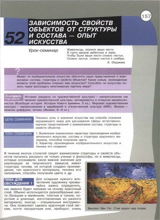 Урок-семинар Живописцы, окуните ваши кисти
В суету дворов арбатских и зарю,
Чтобы были ваши кисти словно листья ,
Словно листья , словно листья к ноябрю.
Б. Окуджава
Может ли изобразительное искусство обогатить наши представления о взаи­
мосвязи состава, структуры и свойств объектов? Какие новые, неожиданные
аспекты этой проблемы открыло вам искусство? Способно ли искусство по­
мочь науке воссоздать многомерную картину мира?
История (разделы по художественной культуре)- импрессионизм как
явление художественной культуры, эксперименты и открытия импрессио­
нистов (Всеобщая история. История Нового времени . 8 кл.). Мировая художественная
культура- импрессионизм в зарубежной и отечественной культуре (МХК). Физика­
явление диффузии, оптика (Физика, 8-9 кл.).
Показать роль и значение искусства как способа познания
окружающего мира для расширения сферы естественно­
научных представлений о взаимосвязи состава , структуры и
свойств объектов .
1. Выявление взаимосвязи характера произведения изобра­
зительного искусства , состава и структуры красочного ма ­
териала, способов получения цвета .
2. Характер произведения изобразительного искусства и
техника его создания .
В течение многих столетий секрет взаимосвязи структуры и свойств объ­
ектов пытались раскрыть не только ученые и философы, но и живописцы,
которые осознавали , какое важное значение для
реализации их творческого замысла имеет
структура: основа , на которой создано произве­
дение, тип красочного материала , техника его
наложения , способы получения цвета и др .
ТЕМАДЛЯ
ОБСУЖДЕНИЯ 1
~я создания нужного впе­
чатления художнику чрезвы­
чайно важно определить,
как именно будет наложен на основу красочный
слой. Обычно используются разнообразные кис­
ти (большие и маленькие, толстые и тонкие, ко­
роткие и длинные , изготовленные из разного
материала), иногда- специальные инструмен­
ты. Они позволяют сделать красочный слой лег­
ким , почти прозрачным или , наоборот, очень Винсент Ван Гог. Стая ворон над nолем
 