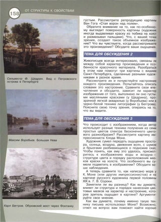Карл Беггров. Обуховекий мост через Фонтанку
густым . Рассмотрите репродукцию картины
Ван Гога « Стая ворон над полем >>.
Обратите внимание на то , как по-особенно­
му выглядит поверхность картины (художник
иногда выдавливал краску из тюбика на холст
и размазывал пальцами). Что , с вашей точки
зрения, создает такое объемное изображе­
ние? Что вы чувствуете , когда рассматриваете
это произведение? Обсудите ваши ощущения.
ТЕМА ДЛЯ ОБСУЖдЕНИЯ 2
>Кивописцев всегда интересовало , связаны ли
между собой характер произведения и осо­
бенности красочного материала . Разобраться
в этом нам помогут три картины с видами
Санкт-Петербурга , сделанные разными худож­
никами в разное время.
Рассмотрите их и почувствуйте настроение
каждого произведения . Попытайтесь описать
словами это настроение . Сравните свои впе­
чатления и обсудите , зависит ли характер
изображения от того , выполнено ли оно густы­
ми масляными красками (у Щедрина) , про­
зрачной легкой акварелью (у Воробьева) или в
черно - белой технике литографии (у Беггрова).
Поясните свою точку зрения , опираясь на то,
что вы видите.
ТЕМА ДЛЯ ОБСУЖдЕНИЯ 3
Что происходит с изображением , когда автор
использует разные техники п олучения из семи
простых цветов спектра бесконечного цвето­
вого разнообразия? Рассмотрите картину им­
прессиониста Клода Моне .
Художник сумел передать ощущение просто­
ра , солнца , воздуха , движения волн , с шумом
и брызгами разбивающихся о подножие скал .
Чтобы понять , как ему это удалось , присмот­
ритесь к изображению воды и воздуха -
структуре цвета и порядку расположения маз­
ков краски на холсте. Что особенного вы су­
мели подметить в изображении? Обсудите ва­
ши наблюдения .
А теперь сравните то , как написано море у
К. Моне (или других импрессионистов) и на
картине русского художника первой половины
XIX в . Г. В . Сороки .
Заметили ли вы разницу? Как вы думаете ,
влияет ли структура и порядок нанесения цве­
товых мазков на характер и настроение , кото­
рое зритель ощущает в картине? Аргументи­
руйте свое мнение.
Как вы думаете , почему именно такую тех­
нику письма использовал Моне? Возможно ,
ответ на вопрос вам поможет найти хорошо
 