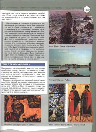 знакомое из курса физики явление диффу­
зии. Если сразу ответить на вопросы слож­
но, воспользуйтесь дополнительным текстом
(см. ниже) .
Импрессионисты стремились запечатлеть из­
менчивость окружающего мира. Они заметили,
что цвет и объем предметов могут изменяться
в зависимости от освещения, времени суток
или цвета находящихся рядом предметов. Поэ-
тому художники перестали работать в закрытых
студиях и вышли на природу. Живописцы меч­
тали передать на холсте то, что видит глаз.
Для этого понадобилось изменить манеру
письма: отказаться от тщательного рисунка,
заменив его несколькими штрихами, дающими
общее впечатление, силуэт; работать так быст­
ро, чтобы рука успевала зафиксировать малей­
шее изменение в природе, и, что особенно
важно, писать «чистыми» красками, не смеши­
вая их на палитре (последнее было подсказано
игрой света на поверхности воды) . Красочные
мазки накладывались тесно один к другому,
уже на холсте сливаясь в нужную гамму.
ТЕМА ДЛЯ ОБСУЖДЕНИЯ 4
Задумывая произведение, мастер тщательно
подбирает основу (холст, деревянную доску,
стеклянную панель, медную пластину, камень
или что-то другое), размышляя о том, на­
сколько ее структура соответствует художест­
венному замыслу .
Сравните изображения , основой для которых
послужил разный материал: деревянная доска
для иконы, стекло для витража и специальные
нитки для гобелена. Как, по-вашему, структура
основы произведения помогает понять смысл,
который хотел донести до зрителя автор? Ар­
гументируйте свою позицию.
Фрагмент шпалеры «Заяц и собака»
 