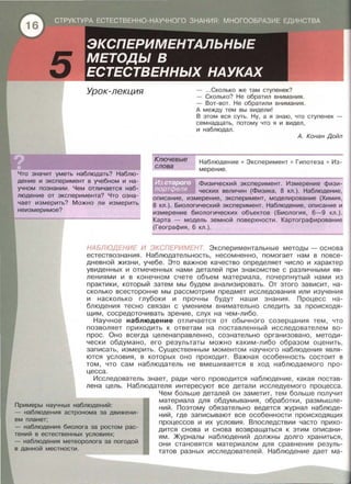 Урок-лекция
Ключевые
слова
- ...Сколько же там ступенек?
- Сколько? Не обратил внимания.
- Вот-вот. Не обратили внимания .
А между тем вы видели!
В этом вся суть . Ну, а я знаю, что ступенек -
семнадцать , потому что я и видел ,
и наблюдал .
А. Конан Дойл
Что значит уметь наблюдать? Наблю­
дение и эксперимент в учебном и на­
учном познании. Чем отличается наб­
людение от эксперимента? Что озна­
чает измерить? Можно ли измерить
неизмеримое?
Наблюдение • Эксперимент • Гипотеза • Из­
мерение.
Физический эксперимент . Измерение физи­
ческих величин {Физика, 8 кл . ) . Наблюдение ,
описание , измерение , эксперимент, моделирование {Химия ,
8 кл . ) . Биологический эксперимент. Наблюдение, описание и
измерение биологических объектов {Биология , 6-9 кл . ) .
Карта - модель земной поверхности . Картографирование
{География , 6 кл . ) .
НАБЛЮДЕНИЕ И ЭКСПЕРИМЕНТ. Экспериментальные методы - основа
естествознания . Наблюдательность , несомненно, помогает нам в повсе­
дневной жизни , учебе. Это важное качество определяет число и характер
увиденных и отмеченных нами деталей при знакомстве с различными яв­
лениями и в конечном счете объем материала , почерпнуты й нами из
практики , который затем мы будем анализировать . От этого зависит , на­
сколько всесторонне мы рассмотрим предмет исследования или изучения
и насколько глубоки и прочны будут наши знания . Процесс на­
блюдения тесно связан с умением внимательно следить за происходя ­
щим , сосредоточивать зрение , слух на чем-либо.
Научное наблюдение отличается от обычного созерцания тем , что
позволяет приходить к ответам на поставленный исследователем во­
прос. Оно всегда целенаправленно , сознательно организовано , методи ­
чески обдумано , его результаты можно каким-либо образом оценить ,
записать , измерить. Существенным моментом научного наблюдения явля­
ются условия , в которых оно проходит. Важная особенность состоит в
том , что сам наблюдатель не вмешивается в ход наблюдаемого про­
цесса .
Исследователь знает, ради чего проводится наблюдение , какая постав­
лена цель. Наблюдателя интересуют все детали исследуемого процесса.
Примеры научных наблюдений:
Чем больше деталей он заметит, тем больше получит
материала для обдумывания , обработки , размышле­
ний. Поэтому обязательно ведется журнал наблюде­
ний , где записывают все особенности происходящих
процессов и их условия . Впоследствии часто прихо­
дится снова и снова возвращаться к этим описани­
ям. Журналы наблюдений должны долго храниться ,
они становятся материалом для сравнения резуль­
татов разных исследователей . Наблюдение дает ма-
- наблюдения астронома за движени-
ем планет;
- наблюдения биолога за ростом рас-
тений в естественных условиях;
- наблюдения метеоролога за погодой
в данной местности.
 