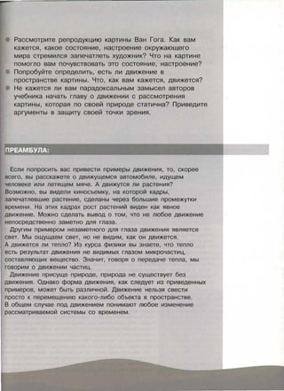 Рассмотрите репродукцию картины Ван Гога. Как вам
кажется, какое состояние, настроение окружающего
мира стремился запечатлеть художник? Что на картине
помогло вам почувствовать это состояние, настроение?
Попробуйте определить, есть ли движение в
пространстве картины. Что, как вам кажется, движется?
Не кажется ли вам парадоксальным замысел авторов
учебника начать главу о движении с рассмотрения
картины, которая по своей природе статична? Приведите
аргументы в защиту своей точки зрения.
Если попросить вас привести примеры движения, то, скорее
всего, вы расскажете о движущемся автомобиле, идущем
человеке или летящем мяче. А движутся ли растения?
Возможно, вы видели киносъемку, на которой кадры,
запечатлевшие растение, сделаны через большие промежутки
времени. На этих кадрах рост растений виден как явное
движение. Можно сделать вывод о том, что не любое движение
непосредственно заметно для глаза.
Другим примерам незаметного для глаза движения является
свет. Мы ощущаем свет, но не видим, как он движется.
А движется ли тепло? Из курса физики вы знаете, что тепло
есть результат движения не видимых глазом микрочастиц,
составляющих вещество . Значит, говоря о передаче тепла, мы
говорим о движении частиц.
Движение присуще природе, природа не существует без
движения. Однако форма движения, как следует из приведенных
примеров, может быть различной. Движение нельзя свести
просто к перемещению какого-либо объекта в пространстве.
В общем случае под движением понимают любое изменение
рассматриваемой системы со временем.
 