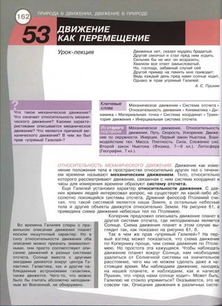 53 Урок-лекция
Что такое механическое движение?
Что означает относительность механи­
ческого движения? Какими характе­
ристиками описывается механическое
движение? Что является причиной ме­
ханического движения? В чем же был
прав «уnрямый Галилей»?
Движенья нет, сказал мудрец брадатый.
Другой смолчал и стал пред ним ходить.
Сильнее бы не мог он возразить;
Хвалили все ответ замысловатый.
Но, господа, забавный случай сей
Другой пример на память мне приводит:
Ведь каждый день пред нами солнце ходит,
Однако ж прав упрямый Галилей.
А. С. Пушкин
Ключевые Механическое движение • Система отсчета •
Относительность движения • Кинематика • Ди­
намика • Материальная точка • Система координат • Траек­
тория движения • Инерциальная система отсчета
слова
Механическое движение . Относительность
движения. Путь. Скорость. Ускорение. Движе­
ние по окружности. Инерция. Первый закон Ньютона. Взаи­
модействие тел. Масса. Плотность. Сила . Сложение сил .
Второй закон Ньютона (Физика, 7-9 кл.). Литосфера
(География, 7 кл . ).
ОТНОСИТЕЛЬНОСТЬ МЕХАНИЧЕСКОГО ДВИЖЕНИЯ. Движение как изме­
нение положения тела в пространстве относительно других тел с течени­
ем времени называют механическим движением. Тело , относительно
которого рассматривают движение, связанная с ним система координат и
часы для измерения времени образуют систему отсчета.
Еще Галилей установил характер относительности движения. С дав­
них времен людей интересовал вопрос, не существует ли какой-либо аб­
солютно покоящейся системы отсчета . Древний философ Птолемей счи­
тал, что такой системой является наша Земля, а остальные небесные
тела и другие объекты движутся относительно Земли. На рисунке 61, а
приведена схема движения небесных тел по Птолемею.
Во времена Галилея споры о npa-
вильнам описании движения планет
носили нешуточный характер. Но в
силу относительности движения оба
описания можно признать эквивалент­
ными, они просто соответствуют опи-
санию движений в разных системах
отсчета. Солнце вместе с другими
звездами движется вокруг центра Га­
лактики. Галактика, как и другие на­
блюдаемые астрономами галактики,
также движется. Чего-то, что можно
было бы считать абсолютно неподвиж­
ным во Вселенной, не обнаружено.
Коперник предложил описывать движение планет в
другой системе отсчета, где неподвижным является
Солнце. Схема движения планет в этом случае вы­
глядит так, как показано на рисунке 61 , б.
Так в чем же прав «уnрямый Галилей » ? На пер­
вый взгляд может показаться, что схема движения
по Копернику проще, чем схема движения по Птоле­
мею. Но простота эта кажущаяся. Чтобы наблюдать
движение планет вокруг Солнца , нам необходимо
удалиться от Солнечной системы на значительное
расстояние, чего мы не можем сделать даже в на­
стоящее время. Мы наблюдаем движение, находясь
на нашей планете , и наблюдаем , как и написал
Пушкин, что << nред нами солнце ходит» . Может быть,
Галилею не стоило упрямиться? Оказывается, это не
совсем так. Описания движения в различных систе-
 