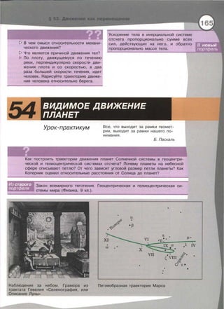 !> В чем смысл относительности механи­
ческого движения?
Ускорение тела в инерциальной системе
отсчета пропорционально сумме всех
сил , действующих на него , и обратно
пропорционально массе тела.
!> Что является причиной движения тел?
По плоту, движущемуся по течению
реки , перпендикулярно скорости дви­
жения плота и со скоростью , в два
раза большей скорости течения , идет
человек . Нарисуйте траекторию движе­
ния человека относительно берега.
54 ВИДИМОЕ ДВИЖЕНИЕ
ПЛАНЕТ
Урок-практикум Все , что выходит за рамки геомет­
рии , выходит за рамки нашего по­
нимания .
Б. Паскаль
Как построить траектории движения планет Солнечной системы в геоцентри­
ческой и гелиоцентрической системах отсчета? Почему планеты на небесной
сфере описывают петлю? От чего зависит угловой размер петли планеты? Как
Коперник оценил относительные расстояния от Солнца до планет?
Закон всемирного тяготения . Геоцентрическая и гелиоцентрическая си ­
стемы мира (Физика, 9 кл . ) .
Наблюдения за небом. Гравюра из
трактата Гевелия «Селенография, или
Описание Л_уны»
7t
Петлеобразная траектория Марса
IJ.•
;л IV
•
 