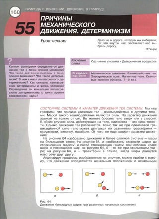 Урок-лекция
Какими факторами определяется дви­
жение тел с точки зрения механики?
Что такое состояние системы с точки
зрения механики? Что такое детерми­
низм? В чем смысл лапласавекого де­
терминизма? Как связаны лапласев­
екий детерминизм и жизнь человека?
Справедлива ли концепция лапласав­
екого детерминизма с точки зрения
современной науки?
Ключевые
слова
Дело не в дороге , которую мы выбираем ;
то , что внутри нас , заставляет нас вы ­
брать дорогу.
О 'Генри
Состояние системы • Детерминизм процессов
Механическое движение . Взаимодействие тел .
Электрическое поле . Магнитное поле . Кванто­
вые явления (Физика, 7- 9 кл.).
СОСТОЯНИЕ СИСТЕМЫ И ХАРАКТЕР ДВИЖЕНИЯ ТЕЛ СИСТЕМЫ Мы уже
говорили, что причина движения тел - взаимодействие с другими тела­
ми . Мерой такого взаимодействия являются силы. Но характер движения
зависит не только от сил . Вы можете бросить тело вверх или в сторону.
В обоих случаях сила, действующая на тело , одинакова - это сила тяжес­
ти . Однако движение тел различается. Точно так же при одинаковой гра­
витационной силе тело может двигаться по различным траекториям -
окружности , эллипсу , параболе. От чего же еще зависит характер движе­
ния?
На рисунке 64 изображено движение в более сложной системе - шары
на бильярдном столе. На рисунке 64, а изображены скорости шаров до
столкновения (вверху) и после столкновения (внизу) при лобовом ударе
шара о покоящийся шар; на рисунке 64, б - то же при скользящем уда­
ре; на рисунке 64, в - траектории в случае, когда шары движутся
навстречу друг другу.
Анализируя процессы, изображенные на рисунке , можно прийти к выво­
ду, что движение определяется начальным положением и начальными
о-- о-
о --о
а б в
Рис . 64
Движение бильярдных шаров при различных начальных состояниях
 
