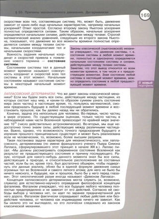 скоростями всех тел , составляющих систему . Но , может быть, движение
зависит от каких-либо еще начальных характеристик, например начальных
ускорений? Ответ простой . Согласно второму закону Ньютона ускорения
полностью определяются силами . Таким образом, начальные ускорения
определяются начальными силами, действующими между телами. Строгий
математический анализ уравнений , следующих из второго закона Ньюто­
на , показывает , что движение во все моменты времени полностью опре­
деляется силами между телами систе-
мы, начальными координатами тел и
начальными скоростями.
Важность задания начальных коор­
динат и скоростей привела к появле­
нию нового термина - состояние
системы.
Состоян и ем системы тел в данный
момент времени называют совокуп ­
ность координат и скоростей всех тел
системы в этот момент . Начальным
состоянием называют состояние систе­
мы в некоторый начальный момент
времени .
Законы классической (ньютоновской) механи -
ки утверждают, что движение системы , т. е .
состояние системы в любой момент време-
ни, полностью и однозначно определяется
начальным состоянием системы и силами ,
действующими между телами системы .
Заметим , что этот вывод относится ко всем
моментам времени , в том числе и к предше­
ствующим моментам . Зная состояние любой
системы в настоящий момент времени , мож­
но определить состояние в любой предшест-
вующий момент времени.
ЛАПЛАСОБСКИЙ ДЕТЕРМИНИЗМ. Что же дают законы классической меха­
ники? Если мы будем знать все силы , действующие между частицами, из
которых состоит наш мир , и каким-то образом сумеем узнать состояние
мира (всех частиц) в настоящее время, то , пользуясь математикой, смо­
жем предсказать будущее в любой последующий момент времени и вос­
становить прошлое , как бы далеко назад мы ни обратились.
Конечно, задача эта непосильна для человека. Во-первых, число частиц
в мире огромно . По существующим оценкам , только число частиц в
наблюдаемой нами части Вселенной превосходит по крайней мере значе­
ние 1075
(число действительно астрономическое). Во-вторых, мы еще не­
достаточно точно знаем силы , действующие между различными частица ­
ми. Важно , однако , что возможность точного предсказания будущего и
изучения прошлого принципиально существует и может быть реализована
если не человеческим, то , возможно , более высшим разумом.
Такая постановка задачи характерна для механистического, или лапла­
совского , детерминизма (по имени французского ученого Пьера Симона
Лапласа , сформулировавшего этот принцип в начале XIX в.). Лаплас пи­
сал: « Мы должны рассматривать современное состояние Вселенной как
результат ее предшествующего состояния и причину последующего. Ра­
зум , который для какого-нибудь данного момента знал бы все силы ,
действующие в природе , и относительное расположение ее составных
частей , если бы он , кроме того , был достаточно обширен , чтобы подверг­
нуть эти данные анализу, обнял бы в единой формуле движения самых
огромных тел во Вселенной и самого легкого атома; для него не было бы
ничего неясного, и будущее , как и прошлое , было бы у него перед глаза­
ми ». Этот гипотетический разум иногда называют <<Демоном Лапласа».
Концепция лапласавекого детерминизма могла служить (и , возможно ,
служила) для естественно - научного оправдания философской концепции
фатализма. Фатализм утверждает, что все будущее любого человека пол­
ностью предопределено и не зависит от его действий . Согласно ей сво­
боды выбора у человека нет, он идет по заранее предначертанной для
него дороге. Фатализм фактически оправдывает любые действия или без­
действие человека , от человека как индивидуума ничего не зависит . Как
бы нелепо это ни выглядело, но это логически следовало из законов
классической механики .
 