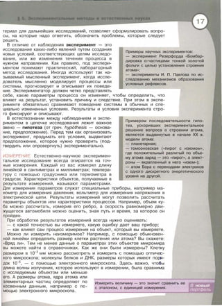 Э cn римент ьные м тоды в естественных науках
териал для дальнейших исследований, позволяет сформулировать вопро­
сы , на которые надо ответить , обозначить проблемы , которые следует
решить.
В отличие от наблюдения эксперимент - это
исследование каких-либо явлений путем создания
новых условий , соответствующих целям исследо­
вания, или же изменения течения процесса в
нужном направлении. Как правило , под экспери­
ментом понимают практический , лабораторный
метод исследования. Иногда используют так на­
зываемый мысленный эксперимент , когда иссле­
дователь мысленно моделирует процессы или
системы , прогнозирует и описывает их поведе­
ние . Экспериментатор должен четко представпять
Примеры научных экспериментов:
- эксперимент Резерфорда «Бомбар-
дировка а-частицами тонкой золотой
фольги с целью установления строения
атома>>;
- эксперименты И. П. Павлова по ис­
следованию механизмов образования
условных рефлексов.
себе , какие параметры процесса он изменяет , чтобы определить, что
влияет на результат , установить причину и следствие. При этом в экспе­
рименте обязательно сравнивают поведение системы в обычных и спе­
циально измененных условиях. Результаты и условия эксперимента стро­
го фиксируют и описывают .
В естествознании между наблюдением и экспе­
риментом в цепочке исследования лежит важное
звено - гипотеза (от греч. hyp6thesis - основа­
ние , предположение). Перед тем как организовать
эксперимент, продумать его условия, выдвигают
предположение , которое нужно проверить (под­
твердить или опровергнуть) экспериментально.
ИЗМЕРЕНИЕ. Естественно-научное эксперимен ­
тальное исследование всегда опирается на точ­
ные измерения. Каждый из вас измерял длину
линейкой в сантиметрах и миллиметрах ; темпера­
туру с помощью градусника или термометра в
градусах. Характеристики объектов , получаемые в
результате измерений , называют параметрами .
Примерам последовательности гипо­
тез, ускоривших экспериментальное
решение вопроса о строении атома,
являются выдвинутые в начале ХХ в.
модели атома :
- планетарная;
- томсоновекая ( <<пирог с изюмом»,
где положительный разлитый по объе-
му атома заряд - это << пироr>>, а элект­
роны- вкрапленный в него << ИЗЮМ>>);
- атом Бора с переходами электронов
с одного дискретного энергетического
уровня на другой.
Для измерения параметров служат специальные приборы, например ма­
нометр для измерения давления , вольтметр для измерения напряжения в
электрической цепи . Результаты измерений могут позволить рассчитать
параметры объектов или характеристики процессов. Например , объем ку­
ба можно рассчитать , измерив его ребро , а скорость равномерно дви­
жущегося автомобиля можно оценить , зная путь и время, за которое он
пройден .
При обработке результатов измерений всегда нужно оценивать:
- с какой точностью вы измеряете , какую ошибку дает ваш прибор;
- как влияет сам процесс измерения на объект, который вы измеряете.
Можно ли измерить неизмеримое? Например , с помощью обыкновен­
ной линейки определить размер клетки растения или атома? Вы скажете :
<< Вряд ЛИ >>. Тем не менее данные о параметрах этих объектов микромира
вы можете найти в справочниках . Как же они были измерены? Клетку
размером в 1о-з мм можно рассмотреть и измерить с помощью оптичеr:­
кого микроскопа ; молекулы белков и ДНК , размеры которых имеют по~ ­
док 1о-5
, - с помощью электронного микроскопа. Здесь важно, что!liы
длина волны излучения , которое используют в измерении , была сравнима
с исследуемым объектом или меньше
его. А размеры атома , ядра атома или
элементарных частиц определяют по
косвенным данным, например с по­
мощью электронного микроскопа .
Измерить величину - это значит сравнить ее
с эталоном , с единицей измерения.
 