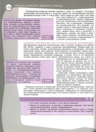 Последующее развитие физики привело к тому, что наряду с частицами
необходимо рассматривать в качестве одной из составляющих материи
фундаментальные поля. К концу XIX в . было известно два таких поля (вам
Классическая физика, включающая механи­
ку и электродинамику, приводит к уравне-
ниям, дающим принципиальную возмож­
ность по существующему состоянию мира
сколь угодно точно определить, каким было
прошлое нашего мира, и сколь угодно точ­
но предсказать, каким будет будущее на­
шего мира в любой последующий момент
времени. Это положение носит название
«концепция лапласавекого детерминизма».
они тоже известны)- гравитационное
и электромагнитное . Однако уравнения
для этих полей были столь же детерми­
нистичны, как и уравнения, следующие
из законов Ньютона. Это означает, что
знание полей в некоторый момент вре­
мени позволяло в принципе опреде­
лить, какими были поля в прошлом, и
предсказать, какими они будут в буду­
щем. Таким образом , лапласавекий де­
терминизм оставался справедливым и
с учетом существования полей.
РАЗВИТИЕ ЕСТЕСТВЕННЬ/Х НАУК И КРАХ КОНЦЕПЦИИ ДЕТЕРМИНИЗМА.
Последующее развитие естественных наук, которое началось на рубеже
XIX-XX вв., привело к краху концепции детерминизма. Первый удар на­
несла квантовая теория, описывающая движение в микромире. Согласно
квантовой теории , все события, происходящие в микромире , имеют веро­
ятностный характер. Например , при столкновении двух атомов водорода
может образоваться молекула водорода, а может этого и не произойти
(атомы пролетят мимо друг друга). Принципиально важно, что, какие бы
Развитие естественных наук показала ,
что законы ньютонавекой механики
ограничены рамками макромира. В мик­
ромире все процессы имеют вероятно-
стный, т. е. недетерминированный, ха­
рактер. Следствием этого является
недетерминированность большинства
процессов, происходящих в макромире.
Наблюдаемые детерминированные про­
цессы в макромире являются скорее
исключением , чем правилам .
наблюдения мы ни производили и ка­
кие бы расчеты ни делали, мы (и лю­
бой другой более высокий разум) не
можем точно предсказать развитие со­
бытий. В лучшем случае мы лишь вы­
числим вероятность протекания тех или
иных процессов.
Квантовая теория оказывается спра­
ведливой и в макромире. Детермини­
рованные процессы , например движе­
ние планет вокруг Солнца , на самом
деле являются лишь приближенно де­
терминированными и скорее исключе­
нием из общего правила .
Завершая рассказ о концепции лапласавекого детерминизма, заметим ,
что с точки зрения естественных наук « наши дороги », т. е . события, кото­
рые будут проИсходить с нами в будущем, совершенно не предопределе­
ны сегодняшним состоянием мира и во многом зависят от нас самих и от
нашего выбора.
??• •1> Что такое состояние системы с точки зрения механики?
1> Можно ли «посмотреть» в прошлое и предсказать будущее, если законы
классической механики считать справедливыми?
Можно ли реально осуществить предсказание развития мира на основе
классической механики? В чем трудности осуществления такого предска­
зания?
 