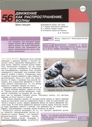 Вздымаются волны, как горы,
И к тверди возносятся звездной ,
И с ужасом падают взоры
В мгновенно разрытые бездны .. .
Что понимают под волнами? Какие
бывают волны? Где в природе наблю­
даются волны? Что такое электромаг­
нитные волны? Как проявляются на
опыте электромагнитные волны раз­
личных диапазонов?
ЧТО ТАКОЕ ВОЛНА? Движение волн человек
наблюдал с древних времен , и многие пи­
сатели , поэты, художники обращались к об­
разу волны . Научное понятие волны появи­
лось значительно позднее . Что же такое
волна в научном понимании? В литератур­
ных произведениях, подобных тому , которое
приводится в эпиграфе, под волнами пони­
маются гребни ( « горы » ) , следующие один
за другим . Однако выделять один гребень и
рассматривать лишь его было бы непра­
вильно. В науке о природе под волной по­
нимают все совокупное движение в какой­
либо области пространства. То , что волны
движутся, очевидно следует из опыта.
Закрепим один конец веревки на опоре, а
за другой натянем веревку, держа ее в ру­
ке. Сделав рукой резкое движение , пока­
занное стрелками на рисунке 65, мы уви-
Ключевые
слова
А. К. Толстой
Волны упругости • Электромагнитные
волны
Механические колебания и волны.
Звук. Электромагнитные волны {Физи­
ка, 7-9 кл . ) . Климат {География, 7-8 кл.).
Кацусика Хокусай. Большая волна
дим , как по веревке побежит волна . Несложно понять, что частицы
веревки не бегут вместе с волной.
Мы можем измерить время , за которое волна дошла от места падения
камня до некоторой точки на поверхности воды и, зная это расстояние, вы­
числить скорость волны. Однако движение волны не просто движение час­
тичек воды. В этом легко убедиться, бросив в волну щепку. Если бы частич­
ки воды двигались вместе с волной , они увлекали бы за собой щепку.
Однако, поколебавшись с волной, щепка остается на месте.
Результаты опытов указывают на то, что процесс движения волны
не является перемещением частиц со
скоростью волны . Волна - это процесс
распространения колебания частиц.
В более общем случае, например в
электромагнитной волне , колеблются
Волна - это процесс распространения ко­
лебаний различной природы во времени и
в пространстве.
 