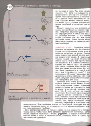 а
•
б
•
в
Рис. 65
не частицы, а поля. При этом нельзя
сказать, что поле перемещается в
пространстве. Оно просто исчезает в
одной точке пространства и возника­
ет в другой точке пространства. Та­
ким образом , можно сделать вывод,
что волна- это процесс распростра­
нения колебаний в различных систе­
мах.
Следует заметить , что определение
волны как колебаний не совсем стро­
гое. Например , звуковая ударная вол ­
на, образующаяся в результате взры­
ва (разряда молнии) - это резкий
скачок давления (рис. 66) . Как будет
показано далее , такие волны могут
быть представлены как сумма различ­
ных колебаний .
ПРИРОДА ВОЛН. Попробуем теперь
ответить на вопросы , что же колеблет­
ся при распространении волны и где в
природе встречаются волны. Проще
всего ответить на второй вопрос : вол­
ны существуют везде . В различных
уголках нашей огромной Вселенной
можно найти места , где практически
нет вещества , т . е . атомов и молекул .
Однако нет места, куда не доходит
свет звезд , который представляет со­
бой электромагнитную волну. Но , мо­
жет быть , закрывшись в темной ком-
нате , мы спрячемся от волн? И это
Волна в натянутой веревке
невозможно . В комнату проникают ра­
диоволны , а стены комнаты , как и мы
сами , излучают электромагнитные вол­
ны, невидимые для глаза .
Природа волн очень разнообразна,
t
Рис. 66
Зависимость давления от расстояния в ударной
звуковой волне
однако увидеть волны можно только
в исключительных случаях ; примерам
являются волны на поверхности воды
и волна в натянутой веревке (см .
рис . 65) . В этих случаях мы видим
колебания. Колебания , происходящие
в других волнах , невидимы и могут
быть изучены только при применении
специальных приборов . Примерам яв-
ляется звук , представляющий собой
распространяющиеся колебания дав­
ления воздуха . Эти колебания, доходя до барабанной перепонки уха , вы­
зывают ощущение звука , но установить , что это именно колебания, мож­
но, лишь используя приборы .
Звук распространяется не только в газах , но и в жидкостях и твердых
телах; важно, чтобы такие тела обладали достаточной упругостью . Более
общее название таких волн - волны упругости . К подобным волнам от­
носятся также и волны в натянутых нитях , например волны в струнах му­
зыкальных инструментов .
 