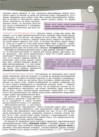 жущийся вдоль веревки. О том, насколько разнообразна форма волн,
можно судить по волнам на море или большом озере. Оказывается, что и
форма невидимых волн может тоже быть самой разнообразной. Наблю­
дая за волной от брошенного камня, можно сделать вывод, что форма
волны изменяется по мере распрост-
ранения волны, на большом расстоя­
нии волна сглаживается и пропадает.
Это свойство характерно для волн лю­
бой природы.
Волны могут иметь самую разнообразную
форму, которая может изменяться по мере
распространения волны.
ПРИНЦИП СУПЕРПОЗИЦИИ ВОЛН. Бросим теперь в воду два камня. Мы
увидим, что по мере распространения волны проходят одна через другую,
складываясь. В тех местах, где каждая из волн имеет горб, поверхность
воды поднимется на высоту, равную сумме высот каждого из горбов. То
же самое можно заметить для точек, в которых обе волны имеют впади­
ны . Если же в какой-то точке одна волна имела горб, а другая - впади­
ну, то, складываясь, волны гасят друг друга. Явление взаимоусиления или
взаимогашения двух или более волн называют интерференцией.
Наблюдая за распространением волн от двух камней, несложно заметить,
что на большом расстоянии от камней уже нельзя увидеть две волны. Что
же произошло - две волны превратились в одну? Но в какой момент это
происходит? Правильнее и проще счи-
тать, что в момент падения камней об­
разовалась одна волна, равная сумме
двух волн, которая изменяла форму по
мере распространения, т. е. при сложе­
нии двух или более волн образуется но­
вая волна. Это правило называется
принципом суперпозиции волн.
Сложение нескольких волн приводит к
образованию новой волны . Любую волну
можно представить как сумму нескольких
волн, причем это можно сделать многими
способами .
МОНОХРОМАТИЧЕСКИЕ ВОЛНЫ Составление из нескольких волн одной
новой напоминает детскую игрушку, в которой из деталей разнообразной
формы нужно составить исходную картинку. А как подобрать универсаль­
ные элементы , чтобы из них можно было составить любую картинку? На­
верное, вы знаете ответ. Любое изображение на экране телевизора или
на листе бумаги формируется из множества цветных точек - «элемен­
тарных кирпичиков» изображения. Точно так же вещество состоит из та­
ких « элементарных кирпичиков » , как атомы , молекулы, ядра , электроны .
Может быть , такие « элементарные кирпичики » существуют и в « мире
волн »? Это действительно так: любую волну можно однозначно представить
в виде суммы монохроматических волн .
На рисунке 67 приведены графики
зависимости давления в звуковой вол­
не от координаты Х, вдоль которой
распространяется волна , и от времени .
« Монохроматическая » в дословном
Монохроматической волной называют вол-
ну, изменяющуюся во времени и в прост­
ранстве по синусоидальному закону .
переводе означает « одноцветная >>. Какое отношение имеет цвет к звуко­
вой волне? Как уже говорилось, свет представляет собой электромагнит­
ную волну. При разложении света призмой (см. рис. 19 на с . 67) каждой
узкой одноцветной полоске, например полоске в спектре натрия (см .
рис . 20 на с. 68), соответствует волна, близкая к синусоидальной. В дан­
ном случае одноцветная волна имеет явный смысл . Эта терминология бы­
ла перенесена на волны другой природы.
На рисунке 67 приведены также некоторые параметры, характеризующие
монохроматическую волну. Периодом волны Т называют время , за кото­
рое происходит одно колебание (измеряется в секундах). Длиной волны Л.
называют пространственный интервал , соответствующий одному периоду
волны. Помимо этого , вводят понятие <<частота волны » v = 1/Т - число коле-
 