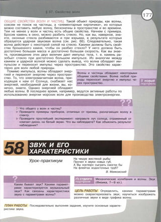 ОБЩИЕ СВОЙСТВА ВОЛН И ЧАСТИЦ. Такой объект природы , как волны,
совсем не похож на частицы , а << элементарные кирпичики » , из которых
можно составить любую волну , бесконечны в пространстве и во времени.
Тем не менее у волн и частиц есть общие свойства. Начнем с примера.
Бросив камень в окно, можно разбить стекло. Но, как вы, наверное, зна­
ете , оконные стекла разбиваются и при взрывах, в результате которых
образуется ударная звуковая волна (см. рис. 66). Следовательно, такая
волна действует с некоторой силой на стекло. Какими должны быть свой­
ства брошенного камня , чтобы он разбил стекло? У него должна быть
достаточно большая масса и достаточно большая скорость. Как вы знае­
те , произведение этих двух величин дает импульс тела, т . е . камень ра­
зобьет стекло при достаточно большом импульсе . Из аналогии между
камнем и ударной волной можно сделать вывод, что волна обладает им­
пульсом и переносит импульс через пространство. Это свойство харак­
терно для волн любой природы.
Помимо импульса, волны обладают энер ­
гией и переносят энергию через простран­
ство. То, что электромагнитная волна, при­
ходящая к нам от Солнца, снабжает нас
энергией, необходимой для жизни, вы, ко­
нечно, знаете. Однако энергией обладают
Волны и частицы обладают некоторыми
общими свойствами. Волна любой при­
роды переносит энергию и импульс че­
рез пространство.
любые волны. В последнее время , например , ведутся активные работы по
использованию энергии морских волн для производства электроэнергии.
' . ' ..,. ? ?
• •[> Что общего у волн и частиц?
Приведите примеры приборов, отличных от призмы, разлагающих волну в
спектр.
Проведите простейший эксперимент: направьте луч солнца, отраженный от
компакт-диска, на белый экран. Что вы наблюдаете? Как объяснить результат
наблюдения?
!58 ЗВУК И ЕГО
ХАРАКТЕРИСТИКИ
Урок-практикум
Каким бывает звук? Какими парамет­
рами характеризуется музыкальный
звук? Как связаны характеристики
звука с параметрами волны?
На чешуе жестяной рыбы
Прочел я звуки новых губ .
А Вы ноктюрн сыграть смогли бы
На флейтах водосточных труб?
В. Маяковский
Механические колебания
(Физика, 7-9 кл.).
ЦЕЛЬ РАБОТЬ/ Определить, какими параметрами
можно охарактеризовать звук; научиться изображать
различные звуки в виде графика волны.
ПЛАН РАБОТЬ/ Последовательно выполняя задания, изучите основные характе­
ристики звука .
 