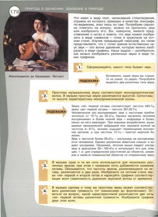 Микеланджело да Караваджо. Лютнист
Что имел в виду поэт, написавший стихотворение ,
отрывок из которого приведен в качестве эпиграфа,
по-видимому, знал лишь он сам. Попробуем серьез­
но ответить на вопрос , можно ли прочитать звук
или изобразить его. Вы , наверное, имеете пред­
ставление о нотах и знаете, что звук можно изобра­
зить в виде символов - точек и кружочков на нот­
ном стане. Изучив предыдущий параграф , вы также
представляете , что с точки зрения естественных на­
ук звук- это волна давления, которую можно изоб­
разить в виде графика. Наша задача - разобраться ,
как можно изображать различные звуки в виде та­
ких графиков.
~ Сформулируйте, какого типа бывает звук.
подСКАЗКА
Вспомните, какие звуки вы слыши­
те на улице, по радио. Попробуйте
выделить два различных типа звука .
Простому музыкальному звуку соответствует монохроматическая
волна. В музыке простые звуки различаются высотой. Сопоставь­
те высоте характеристику монохроматической волны .
подСКАЗКА
Звуку «ЛЯ » первой октавы соответствует частота 440 Гц,
звуку «ДО» первой октавы- частота 261 ,63 Гц.
Человеческое ухо воспринимает звук с частотами прибли­
зительно от 16 Гц до 20 кГц . Однако организм человека
воспринимает и более низкий звук - инфразвук и болез­
ненно на него реагирует. При внешних воздействиях, вызы­
ваемых механической вибрацией или звуковой волной на
частотах 4-8 Гц, человек ощущает перемещение внутрен­
них органов , а при частотах 12 Гц - приступ морской бо­
лезни.
Звук с частотой более 20 кГц - ультразвук не воспринима­
ется человеком. Однако различные животные слышат и из­
дают ультразвук. Например , летучие мыши издают ультра­
звук в диапазоне 20- 100 кГц и используют его для лока­
ции, т. е. для определения расстояний до объектов , разме­
ров и свойств поверхностей объектов по отраженному звуку.
В музыке одна и та же нота используется для нескольких раз­
личных звуков; при этом к названию ноты добавляется название
октавы. Оказывается, что частоты звуков, различающихся на ок­
таву, различаются в два раза. Изобразите на нотном стане зву­
ки «ЛЯ» первой и второй октав и нарисуйте графики соответству­
ющих волн (зависимость давления звуковой волны от времени).
В музыке одному и тому же простому звуку может соответство­
вать различная громкость (от пианиссимо до фортиссимо). От­
ветьте на вопрос, какой характеристикой различаются две ноты
«ЛЯ>> первой октавы различной громкости. Изобразите графики
двух этих вол н .
 