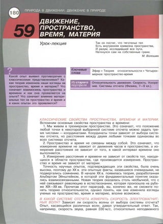 Урок-лекция
Какой опыт выявил противоречия с
классическими представлениями? Ка­
кая теория изменила наши взгляды на
пространство, время и материю? Что
означает взаимосвязь пространства и
времени и как она проявляется на
опыте? Что означает влияние матери­
альных тел на пространство и время и
в каких опытах это проявляется?
Ключевые
слова
Так он постиг, что тяготенье тел
Есть внутренняя кривизна пространства ,
И разум, исследивший все пути ,
Наткнулся сам на собственные грани .
М. Волошин
Эфир • Теория относительности • Четырех­
мерное пространство - время
Относительность движения. Скорость. Ускоре­
ние . Системы отсчета (Физика, 7-9 кл.) .
КЛАССИЧЕСКИЕ СВОЙСТВА ПРОСТРАНСТВА, ВРЕМЕНИ И МАТЕРИИ.
Вспомним основные свойства пространства и времени:
1. Мы живем в трехмерном пространстве. Это означает, что положение
любой точки в некоторой выбранной системе отсчета можно задать тре­
мя числами - координатами . Координаты точки зависят от выбора систе­
мы отсчета , но расстояния между двумя любыми точками одинаковы во
всех системах отсчета.
2. Пространство и время не связаны между собой . Это означает, что
измерение времени не зависит от движения часов в пространстве, а из­
мерение расстояния не зависит от того , в какой интервал времени оно
выполняется.
3. Измерение расстояния и времени не зависит от свойств тел , находя­
щихся в области пространства, где производится измерение . Простран­
ство и время не зависят от материи .
Точность научных опытов, подтверждающих эти свойства , была очень
высока, поэтому до ХХ в. эти опытные факты , казавшиеся очевидными , не
подвергались сомнению. В начале ХХ в. появилась теория , разработанная
Альбертом Эйнштейном, в которой эти фундаментальные понятия оказа­
лись взаимосвязанными . Новая теория оказалась столь необычной, что с
ней связывают революцию в естествознании , которая произошла на рубе­
же XIX-XX вв . Прочитав этот параграф, вы, конечно же, не сможете по ­
нять теорию относительности, однако понять, как она изменила взгляды
ученых на пространство, время и материю, вполне возможно.
В КАКОЙ СИСТЕМЕ ОТСЧЕТА ИЗМЕРЯТЬ СКОРОСТЬ ЭЛЕКТРОМАГНИТ­
НЫХ ВОЛН? Зависит ли скорость волны от выбора системы отсчета?
Опыт, касающийся различных волн , давал утвердительный ответ . Так ,
например , скорость звука, равная 330 мjс, относительно неподвижного
 