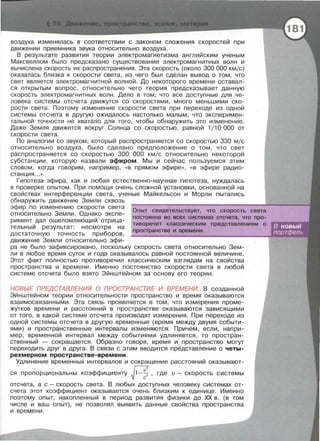 воздуха изменялась в соответствии с законом сложения скоростей при
движении приемника звука относительно воздуха.
В результате развития теории электромагнетизма английским ученым
Максвеллом было предсказано существование электромагнитных волн и
вычислена скорость их распространения. Эта скорость (около 300 000 кмjс)
оказалась близка к скорости света , из чего был сделан вывод о том , что
свет является электромагнитной волной. До некоторого времени оставал­
ся открытым вопрос, относительно чего теория предсказывает данную
скорость электромагнитных волн. Дело в том , что все доступные для че­
ловека системы отсчета движутся со скоростями, много меньшими ско­
рости света. Поэтому изменение скорости света при переходе из одной
системы отсчета в другую ожидалось настолько малым, что эксперимен­
тальной точности не хватало для того, чтобы обнаружить это изменение.
Даже Земля движется вокруг Солнца со скоростью, равной 1/ 10 000 от
скорости света.
По аналогии со звуком, который распространяется со скоростью 330 мjс
относительно воздуха, было сделано предположение о том, что свет
распространяется со скоростью 300 000 кмjс относительно некоторой
субстанции, которую назвали эфиром . Мы и сейчас пользуемся этим
словом , когда говорим , например , « В прямом эфире>>, « В эфире радио­
станция ...».
Гипотеза эфира, как и любая естественно-научная гипотеза , нуждалась
в проверке опытом. При помощи очень сложной установки , основанной на
свойствах интерференции света , ученые Майкельсон и Морли пытались
обнаружить движение Земли сквозь
эфир по изменению скорости света
относительно Земли. Однако экспе­
римент дал ошеломляющий отрица­
тельный результат : несмотря на
достаточную точность приборов,
движение Земли относительно эфи-
Оnыт свидетельствует, что скорость света
nостоянна во всех системах отсчета, что nро­
тиворечит классическим nредставлениям о
nространстве и времени.
ра не было зафиксировано, поскольку скорость света относительно Зем­
ли в любое время суток и года оказывалось равной постоянной величине .
Этот факт полностью противоречил классическим взглядам на свойства
пространства и времени. Именно постоянство скорости света в любой
системе отсчета было взято Эйнштейном за основу его теории.
НОВЬ/Е ПРЕДСТАВЛЕНИЯ О ПРОСТРАНСТВЕ И ВРЕМЕНИ. В созданной
Эйнштейном теории относительности пространство и время оказываются
взаимосвязанными . Эта связь проявляется в том, что измерения проме­
жутков времени и расстояний в пространстве оказываются зависящими
от того, в какой системе отсчета производят измерения. При переходе из
одной системы отсчета в другую временные (время между двумя событи­
ями) и пространственные интервалы изменяются . Причем, если, напри­
мер, временной интервал между событиями удлиняется, то простран­
ственный - сокращается . Образно говоря , время и пространство могут
переходить друг в друга. В связи с этим вводится представление о четы­
рехмерном пространстве-времени.
Удлинение временных интервалов и сокращение расстояний оказывают-
ся пропорциональны коэффициенту j1-~: ,где v - скорость системы
отсчета , а с- скорость света. В любых доступных человеку системах от­
счета этот коэффициент оказывается очень близким к единице. Именно
поэтому опыт, накопленный в период развития физики до ХХ в. (в том
числе и ваш опыт), не позволял выявить данные свойства пространства
и времени .
 